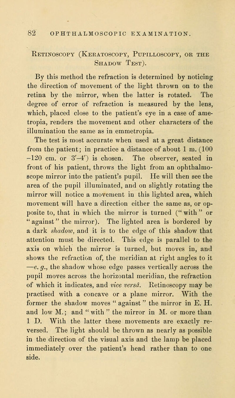 Retinoscopy (Keratoscopy, Pupilloscopy, or the Shadow Test). By this method the refraction is determined by noticing the direction of movement of the light thrown on to the retina by the mirror, when the latter is rotated. The degree of error of refraction is measured by the lens, which, placed close to the patient's eye in a case of ame- tropia, renders the movement and other characters of the illumination the same as in emmetropia. The test is most accurate when used at a great distance from the patient; in practice a distance of about 1 m. (100 -120 cm. or 3'-4') is chosen. The observer, seated in front of his patient, throws the light from an ophthalmo- scope mirror into the patient's pupil. He will then see the area of the pupil illuminated, and on slightly rotating the mirror will notice a movement in this lighted area, which movement will have a direction either the same as, or op- posite to, that in which the mirror is turned ( with  or against the mirror). The lighted area is bordered by a dark shadow, and it is to the edge of this shadow that attention must be directed. This edge is parallel to the axis on which the mirror is turned, but moves in, and shows the refraction of, the meridian at right angles to it —e. g., the shadow whose edge passes vertically across the pupil moves across the horizontal meridian, the refraction of which it indicates, and vice versa. Retinoscopy may be practised with a concave or a plane mirror. With the former the shadow moves  against  the mirror in E. H. and low M.; and  with  the mirror in M. or more than 1 D. With the latter these movements are exactly re- versed. The light should be thrown as nearly as possible in the direction of the visual axis and the lamp be placed immediately over the patient's head rather than to one side.