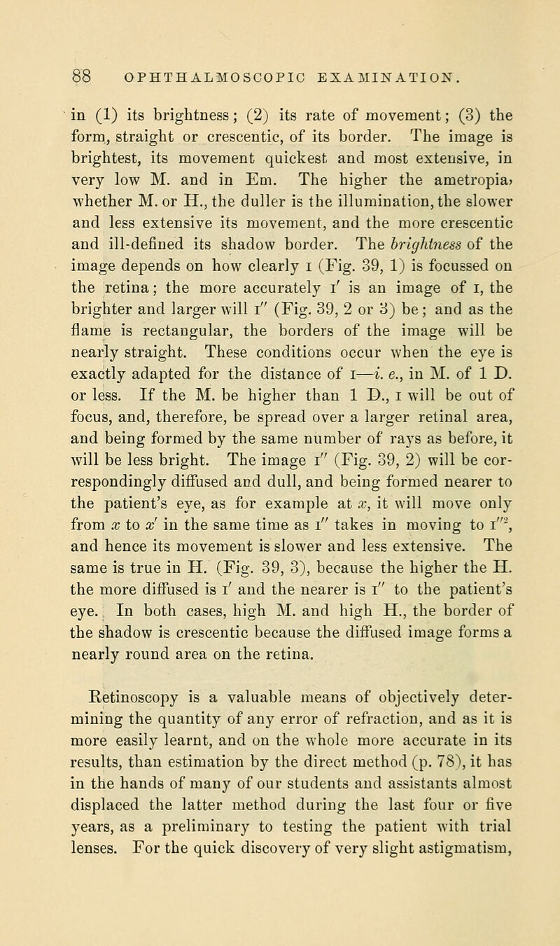 in (1) its brightness; (2) its rate of movement; (3) the form, straight or crescentic, of its border. The image is brightest, its movement quickest and most extensive, in very low M. and in Em. The higher the ametropia; whether M. or H., the duller is the illumination, the slower and less extensive its movement, and the more crescentic and ill-defined its shadow border. The brightness of the image depends on how clearly i (Fig. 39, 1) is focussed on the retina; the more accurately i' is an image of I, the brighter and larger will i (Fig. 39, 2 or 3) be; and as the flame is rectangular, the borders of the image will be nearly straight. These conditions occur when the eye is exactly adapted for the distance of i—i. e., in M. of 1 D. or less. If the M. be higher than 1 D., I will be out of focus, and, therefore, be spread over a larger retinal area, and being formed by the same number of rays as before, it will be less bright. The image i (Fig. 39, 2) will be cor- respondingly diffused and dull, and being formed nearer to the patient's eye, as for example at x, it will move only from x to x' in the same time as i takes in moving to i2, and hence its movement is slower and less extensive. The same is true in H. (Fig. 39, 3), because the higher the H. the more diffused is i' and the nearer is i to the patient's eye. In both cases, high M. and high H., the border of the shadow is crescentic because the diffused image forms a nearly round area on the retina. Retinoscopy is a valuable means of objectively deter- mining the quantity of any error of refraction, and as it is more easily learnt, and on the whole more accurate in its results, than estimation by the direct method (p. 78), it has in the hands of many of our students and assistants almost displaced the latter method during the last four or five years, as a preliminary to testing the patient with trial lenses. For the quick discovery of very slight astigmatism,