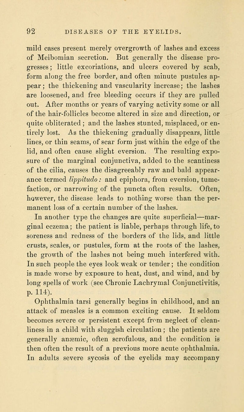 mild cases present merely overgrowth of lashes and excess of Meibomian secretion. But generally the disease pro- gresses ; little excoriations, and ulcers covered by scab, form along the free border, and often minute pustules ap- pear; the thickening and vascularity increase; the lashes are loosened, and free bleeding occurs if they are pulled out. After months or years of varying activity some or all of the hair-follicles become altered in size and direction, or quite obliterated ; and the lashes stunted, misplaced, or en- tirely lost. As the thickening gradually disappears, little lines, or thin seams, of scar form just within the edge of the lid, and often cause slight eversion. The resulting expo- sure of the marginal conjunctiva, added to the scantiness of the cilia, causes the disagreeably raw-and bald appear- ance termed lippitudo: and epiphora, from eversion, tume- faction, or narrowing of the puncta often results. Often, however, the disease leads to nothing worse than the per- manent loss of a certain number of the lashes. In another type the changes are quite superficial—mar- ginal eczema; the patient is liable, perhaps through life, to soreness and redness of the borders of the lids, and little crusts, scales, or pustules, form at the roots of the lashes, the growth of the lashes not being much interfered with. In such people the eyes look weak or tender; the condition is made worse by exposure to heat, dust, and wind, and by long spells of work (see Chronic Lachrymal Conjunctivitis, p. 114). Ophthalmia tarsi generally begins in childhood, and an attack of measles is a common exciting cause. It seldom becomes severe or persistent except from neglect of clean- liness in a child with sluggish circulation; the patients are generally anaemic, often scrofulous, and the condition is then often the result of a previous more acute ophthalmia. In adults severe sycosis of the eyelids may accompany