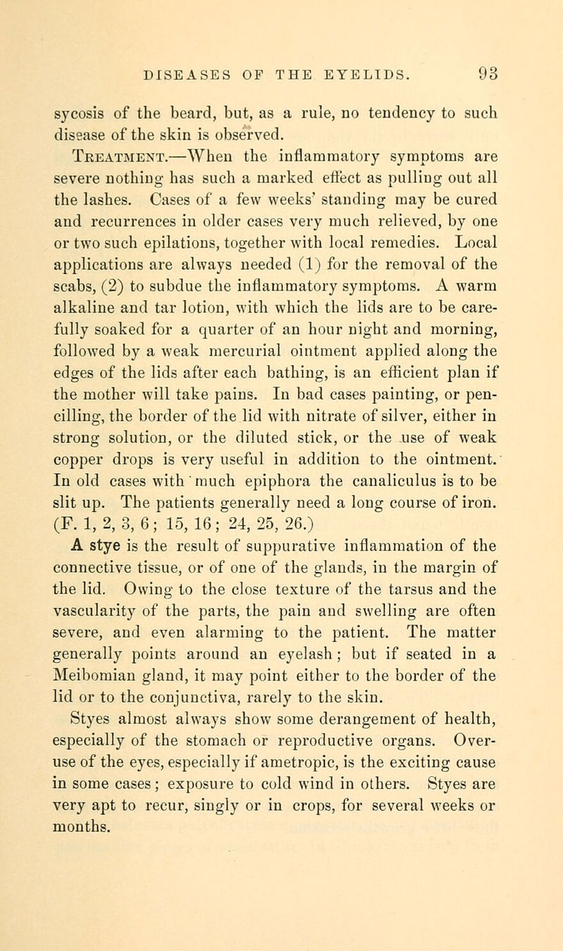 sycosis of the beard, but, as a rule, no tendency to such disease of the skin is observed. Treatment.—When the inflammatory symptoms are severe nothing has such a marked effect as pulling out all the lashes. Cases of a few weeks' standing may be cured and recurrences in older cases very much relieved, by one or two such epilations, together with local remedies. Local applications are always needed (1) for the removal of the scabs, (2) to subdue the inflammatory symptoms. A warm alkaline and tar lotion, with which the lids are to be care- fully soaked for a quarter of an hour night and morning, followed by a weak mercurial ointment applied along the edges of the lids after each bathing, is an efficient plan if the mother will take pains. In bad cases painting, or pen- cilling, the border of the lid with nitrate of silver, either in strong solution, or the diluted stick, or the .use of weak copper drops is very useful in addition to the ointment. In old cases with much epiphora the canaliculus is to be slit up. The patients generally need a long course of iron. (F. 1, 2, 3, 6; 15,16; 24,25, 26.) A stye is the result of suppurative inflammation of the connective tissue, or of one of the glands, in the margin of the lid. Owing to the close texture of the tarsus and the vascularity of the parts, the pain and swelling are often severe, and even alarming to the patient. The matter generally points around an eyelash ; but if seated in a Meibomian gland, it may point either to the border of the lid or to the conjunctiva, rarely to the skin. Styes almost always show some derangement of health, especially of the stomach or reproductive organs. Over- use of the eyes, especially if ametropic, is the exciting cause in some cases; exposure to cold wind in others. Styes are very apt to recur, singly or in crops, for several weeks or months.