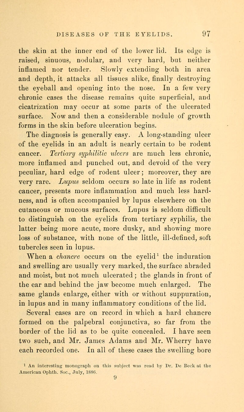 the skin at the inner end of the lower lid. Its edge is raised, sinuous, nodular, and very hard, but neither inflamed nor tender. Slowly extending both in area and depth, it attacks all tissues alike, finally destroying the eyeball and opening into the nose. In a few very chronic cases the disease remains quite superficial, and cicatrization may occur at some parts of the ulcerated surface. Now and then a considerable nodule of growth forms in the skin before ulceration begins. The diagnosis is generally easy. A long-standing ulcer of the eyelids in an adult is nearly certain to be rodent cancer. Tertiary syphilitic ulcers are much less chronic, more inflamed and punched out, and devoid of the very peculiar, hard edge of rodent ulcer; moreover, they are very rare. Lupus seldom occurs so late in life as rodent cancer, presents more inflammation and much less hard- ness, and is often accompanied by lupus elsewhere on the cutaneous or mucous surfaces. Lupus is seldom difficult to distinguish on the eyelids from tertiary syphilis, the latter being more acute, more dusky, and showing more loss of substance, with none of the little, ill-defined, soft tubercles seen in lupus. When a chancre occurs on the eyelid1 the induration and swelling are usually very marked, the surface abraded and moist, but not much ulcerated ; the glands in front of the ear and behind the jaw become much enlarged. The same glands enlarge, either with or without suppuration, in lupus and in many inflammatory conditions of the lid. Several cases are on record in which a hard chancre formed on the palpebral conjunctiva, so far from the border of the lid as to be quite concealed. I have seen two such, and Mr. James Adams and Mr. Wherry have each recorded one. In all of these cases the swelling bore 1 An interesting monograph on this subject was read by Br. De Beck at the American Ophth. Soc, July, 1886. 9