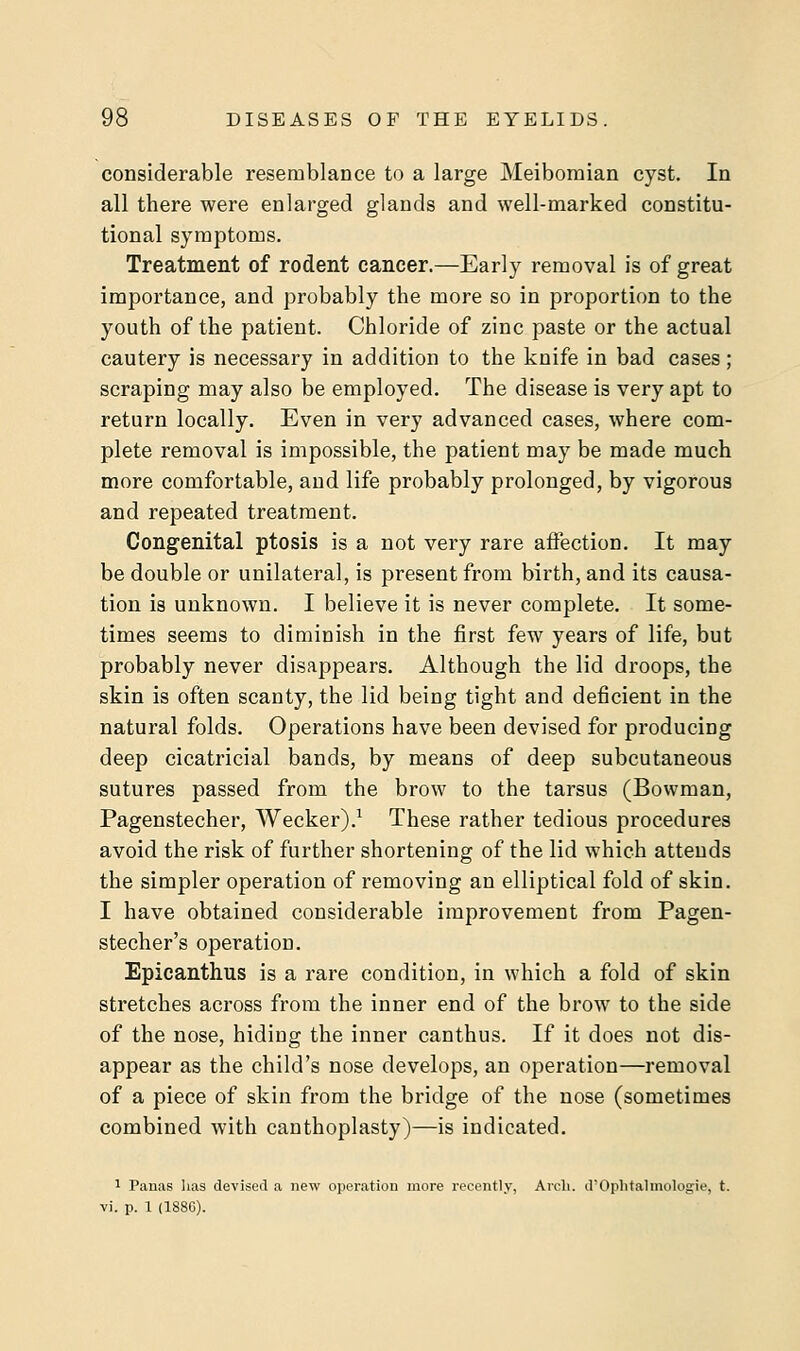 considerable resemblance to a large Meibomian cyst. In all there were enlarged glands and well-marked constitu- tional symptoms. Treatment of rodent cancer.—Early removal is of great importance, and probably the more so in proportion to the youth of the patient. Chloride of zinc paste or the actual cautery is necessary in addition to the knife in bad cases; scraping may also be employed. The disease is very apt to return locally. Even in very advanced cases, where com- plete removal is impossible, the patient may be made much more comfortable, and life probably prolonged, by vigorous and repeated treatment. Congenital ptosis is a not very rare affection. It may be double or unilateral, is present from birth, and its causa- tion is unknown. I believe it is never complete. It some- times seems to diminish in the first few years of life, but probably never disappears. Although the lid droops, the skin is often scanty, the lid being tight and deficient in the natural folds. Operations have been devised for producing deep cicatricial bands, by means of deep subcutaneous sutures passed from the brow to the tarsus (Bowman, Pagenstecher, Wecker).1 These rather tedious procedures avoid the risk of further shortening of the lid which attends the simpler operation of removing an elliptical fold of skin. I have obtained considerable improvement from Pagen- stecher's operation. Epicanthus is a rare condition, in which a fold of skin stretches across from the inner end of the brow to the side of the nose, hiding the inner canthus. If it does not dis- appear as the child's nose develops, an operation—removal of a piece of skin from the bridge of the nose (sometimes combined with canthoplasty)—is indicated. 1 Panas has devised a new operation more recently, Arch. d'Ophtalmologie, t. vi. p. \ (1886).