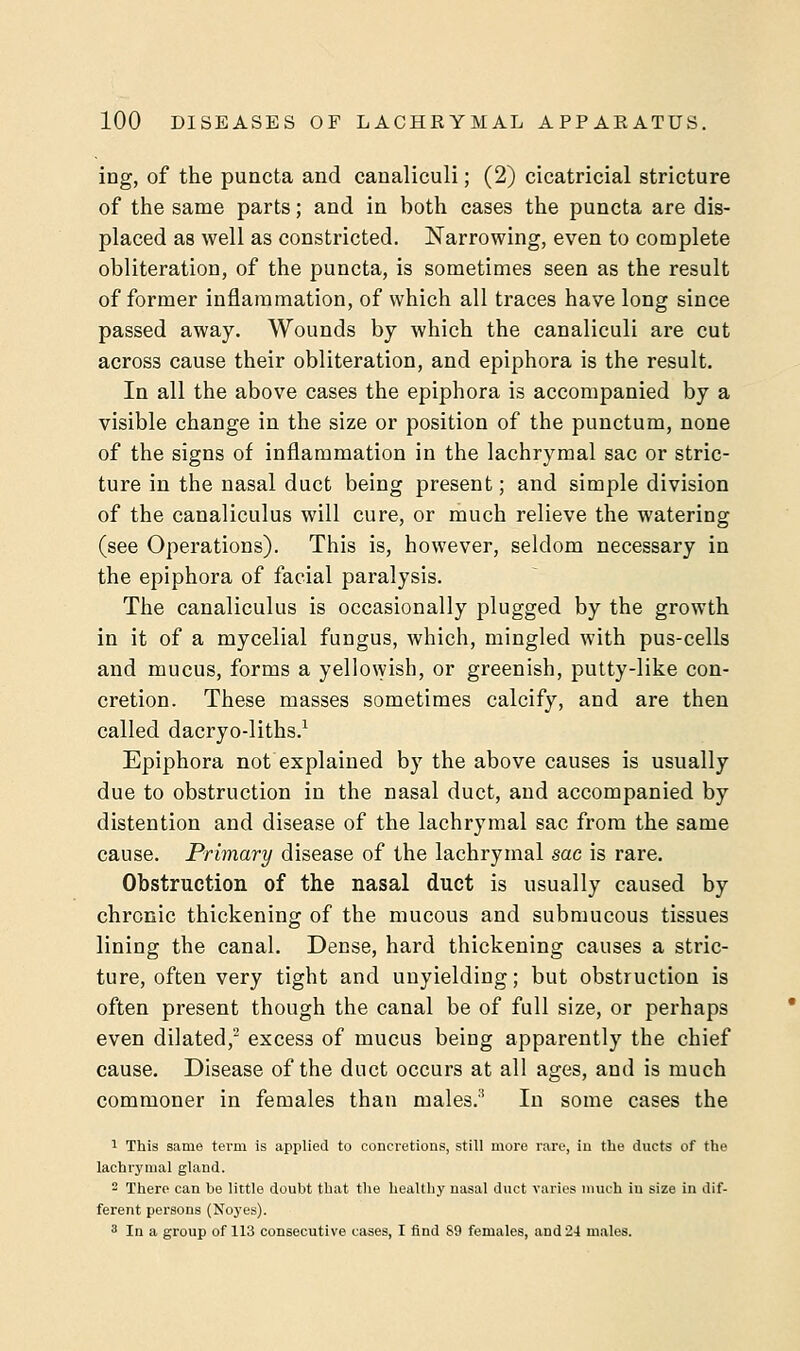 ing, of the puncta and canaliculi; (2) cicatricial stricture of the same parts; and in both cases the puncta are dis- placed as well as constricted. Narrowing, even to complete obliteration, of the puncta, is sometimes seen as the result of former inflammation, of which all traces have long since passed away. Wounds by which the canaliculi are cut across cause their obliteration, and epiphora is the result. In all the above cases the epiphora is accompanied by a visible change in the size or position of the punctum, none of the signs of inflammation in the lachrymal sac or stric- ture in the nasal duct being present; and simple division of the canaliculus will cure, or much relieve the watering (see Operations). This is, however, seldom necessary in the epiphora of facial paralysis. The canaliculus is occasionally plugged by the growth in it of a mycelial fungus, which, mingled with pus-cells and mucus, forms a yellowish, or greenish, putty-like con- cretion. These masses sometimes calcify, and are then called dacryo-liths.1 Epiphora not explained by the above causes is usually due to obstruction in the nasal duct, and accompanied by distention and disease of the lachrymal sac from the same cause. Primary disease of the lachrymal sac is rare. Obstruction of the nasal duct is usually caused by chronic thickening of the mucous and submucous tissues lining the canal. Dense, hard thickening causes a stric- ture, often very tight and unyielding; but obstruction is often present though the canal be of full size, or perhaps even dilated,2 excess of mucus being apparently the chief cause. Disease of the duct occurs at all ages, and is much commoner in females than males.3 In some cases the 1 This same term is applied to concretions, still more rare, in the ducts of the lachrymal gland. 2 There can be little doubt that the healthy nasal duct varies much in size in dif- ferent persons (Noyes). 3 In a group of 113 consecutive cases, I find S9 females, and 24 males.