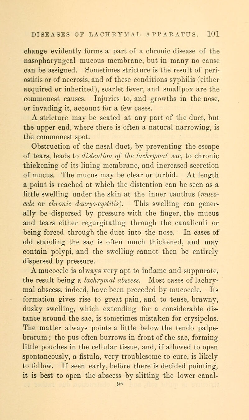 change evidently forms a part of a chronic disease of the nasopharyngeal mucous membrane, but in many no cause can be assigned. Sometimes stricture is the result of peri- ostitis or of necrosis, and of these conditions syphilis (either acquired or inherited), scarlet fever, and smallpox are the commonest causes. Injuries to, and growths in the nose, or invading it, account for a few cases. A stricture may be seated at any part of the duct, but the upper end, where there is often a natural narrowing, is the commonest spot. Obstruction of the nasal duct, by preventing the escape of tears, leads to distention of the lachrymal sac, to chronic thickening of its lining membrane, and increased secretion of mucus. The mucus may be clear or turbid. At length a point is reached at which the distention can be seen as a little swelling under the skin at the inner canthus (muco- cele or chronic dacryocystitis). This swelling can gener- ally be dispersed by pressure with the finger, the mucus and tears either regurgitating through the canaliculi or being forced through the duct into the nose. In cases of old standing the sac is often much thickened, and may contain polypi, and the swelling cannot then be entirely dispersed by pressure. A mucocele is always very apt to inflame and suppurate, the result being a lachrymal abscess. Most cases of lachry- mal abscess, indeed, have been preceded by mucocele. Its formation gives rise to great pain, and to tense, brawny, dusky swelling, which extending for a considerable dis- tance around the sac, is sometimes mistaken for erysipelas. The matter always points a little below the tendo palpe- brarum ; the pus often burrows in front of the sac, forming little pouches in the cellular tissue, and, if allowed to open spontaneously, a fistula, very troublesome to cure, is likely to follow. If seen early, before there is decided pointing, it is best to open the abscess by slitting the lower canal- 9*