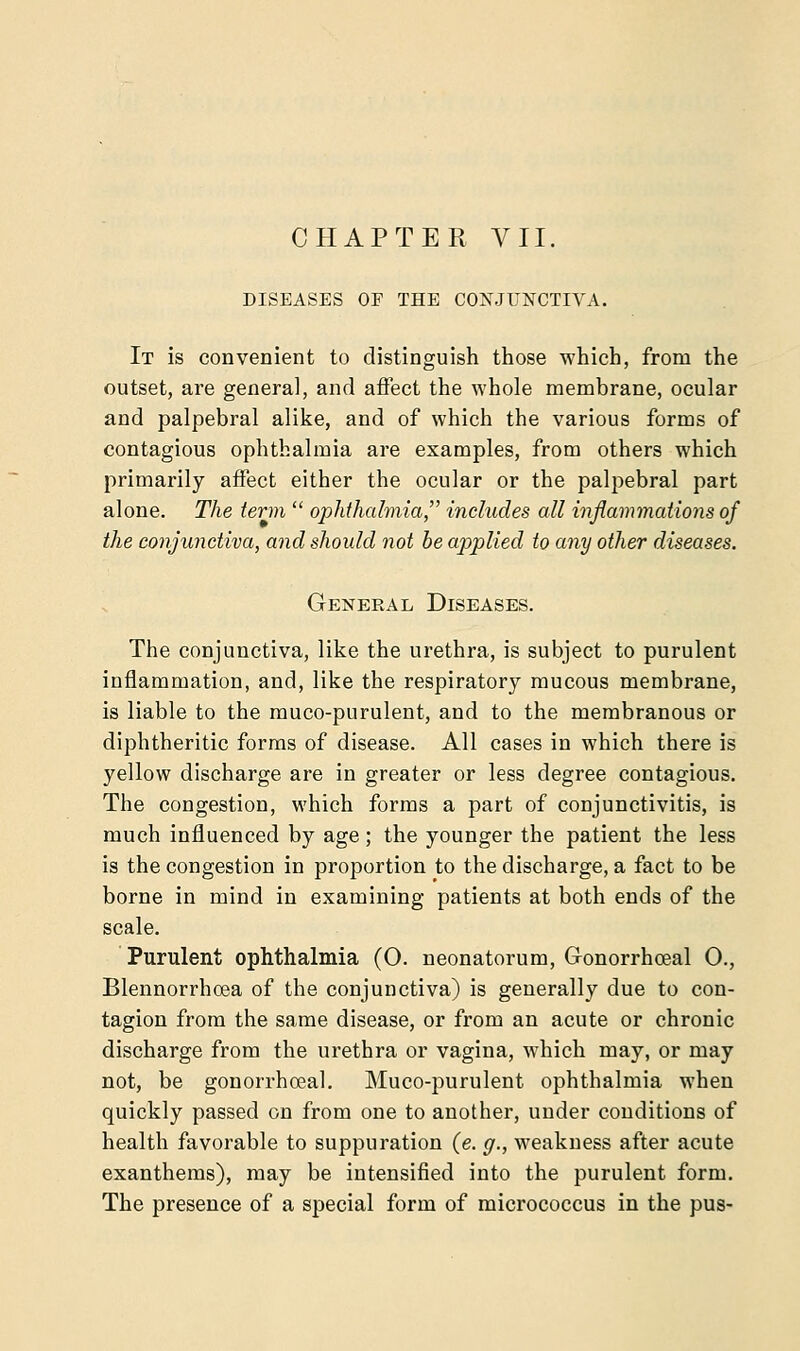 DISEASES OF THE CONJUNCTIVA. It is convenient to distinguish those which, from the outset, are general, and affect the whole membrane, ocular and palpebral alike, and of which the various forms of contagious ophthalmia are examples, from others which primarily affect either the ocular or the palpebral part alone. The term  ophthalmia includes all inflammations of the conjunctiva, and should not be applied to any other diseases. General Diseases. The conjunctiva, like the urethra, is subject to purulent inflammation, and, like the respiratory mucous membrane, is liable to the muco-purulent, and to the membranous or diphtheritic forms of disease. All cases in which there is yellow discharge are in greater or less degree contagious. The congestion, which forms a part of conjunctivitis, is much influenced by age; the younger the patient the less is the congestion in proportion to the discharge, a fact to be borne in mind in examining patients at both ends of the scale. Purulent ophthalmia (0. neonatorum, Gonorrhceal 0., Blennorrhoea of the conjunctiva) is generally due to con- tagion from the same disease, or from an acute or chronic discharge from the urethra or vagina, which may, or may not, be gonorrhceal. Muco-purulent ophthalmia when quickly passed on from one to another, under conditions of health favorable to suppuration (e. g., weakness after acute exanthems), may be intensified into the purulent form. The presence of a special form of micrococcus in the pus-