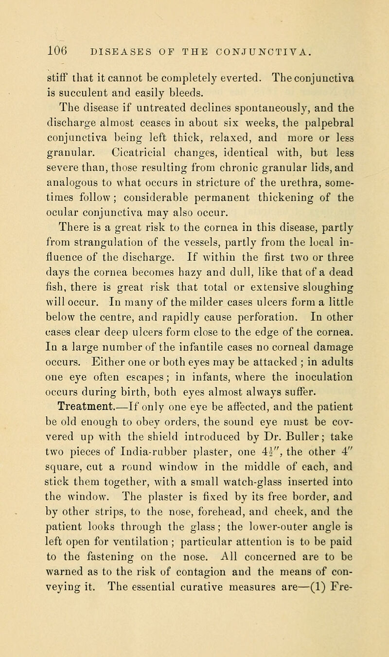 stiff that it cannot be completely everted. The conjunctiva is succulent and easily bleeds. The disease if untreated declines spontaneously, and the discharge almost ceases in about six weeks, the palpebral conjunctiva being left thick, relaxed, and more or less granular. Cicatricial changes, identical with, but less severe than, those resulting from chronic granular lids, and analogous to what occurs in stricture of the urethra, some- times follow; considerable permanent thickening of the ocular conjunctiva may also occur. There is a great risk to the cornea in this disease, partly from strangulation of the vessels, partly from the local in- fluence of the discharge. If within the first two or three days the cornea becomes hazy and dull, like that of a dead fish, there is great risk that total or extensive sloughing will occur. In many of the milder cases ulcers form a little below the centre, and rapidly cause perforation. In other cases clear deep ulcers form close to the edge of the cornea. In a large number of the infantile cases no corneal damage occurs. Either one or both eyes may be attacked ; in adults one eye often escapes; in infants, where the inoculation occurs during birth, both eyes almost always suffer. Treatment.—If only one eye be affected, and the patient be old enough to obey orders, the sound eye must be cov- vered up with the shield introduced by Dr. Buller; take two pieces of India-rubber plaster, one 4£, the other 4 square, cut a round window in the middle of each, and stick them together, with a small watch-glass inserted into the window. The plaster is fixed by its free border, and by other strips, to the nose, forehead, and cheek, and the patient looks through the glass; the lower-outer angle is left open for ventilation ; particular attention is to be paid to the fastening on the nose. All concerned are to be warned as to the risk of contagion and the means of con- veying it. The essential curative measures are—(1) Fre-