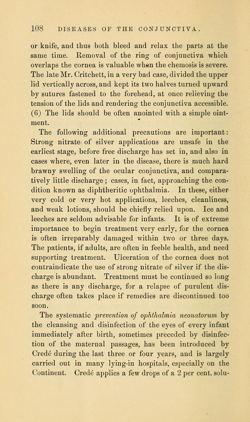 or knife, and thus both bleed and relax the parts at the same time. Removal of the ring of conjunctiva which overlaps the cornea is valuable when the chemosis is severe. The late Mr. Critchett, in a very bad case, divided the upper lid vertically across, and kept its two halves turned upward by sutures fastened to the forehead, at once relieving the tension of the lids and rendering the conjunctiva accessible. (6) The lids should be often anointed with a simple oint- ment. The following additional precautions are important: Strong nitrate of silver applications are unsafe in the earliest stage, before free discharge has set in, and also in cases where, even later in the disease, there is much hard brawny swelling of the ocular conjunctiva, and compara- tively little discharge ; cases, in fact, approaching the con- dition known as diphtheritic ophthalmia. In these, either very cold or very hot applications, leeches, cleanliness, and weak lotions, should be chiefly relied upon. Ice and leeches are seldom advisable for infants. It is of extreme importance to begin treatment very early, for the cornea is often irreparably damaged within two or three days. The patients, if adults, are often in feeble health, and need supporting treatment. Ulceration of the cornea does not contraindicate the use of strong nitrate of silver if the dis- charge is abundant. Treatment must be continued so long as there is any discharge, for a relapse of purulent dis- charge often takes place if remedies are discontinued too soon. The systematic prevention of ophthalmia neonatorum by the cleansing and disinfection of the eyes of every infant immediately after birth, sometimes preceded by disinfec- tion of the maternal passages, has been introduced by Crede during the last three or four years, and is largely carried out in many lying-in hospitals, especially on the Continent. Crede applies a few drops of a 2 per cent, solu-