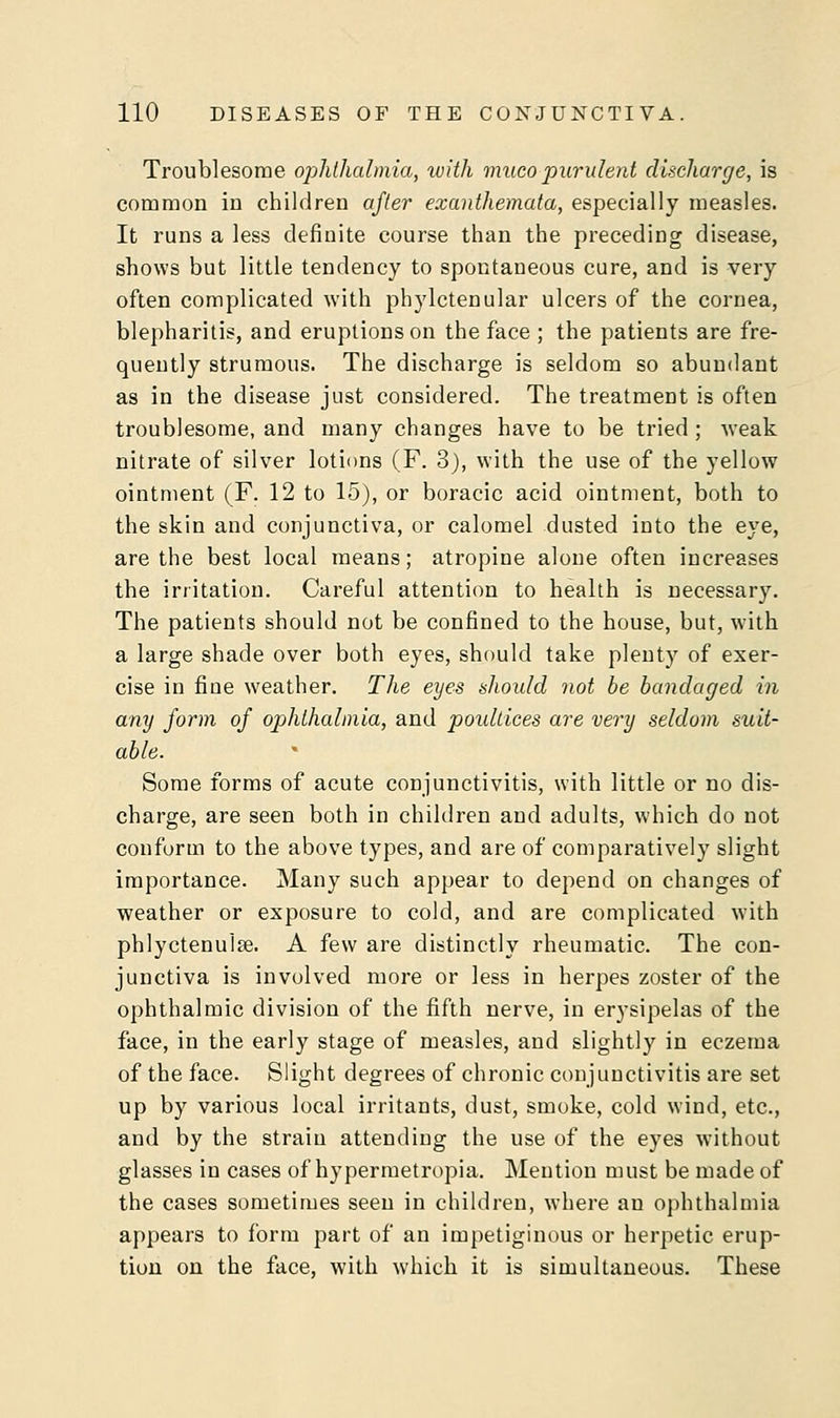 Troublesome ophthalmia, with mucopurulent discharge, is common in children after exanthemata, especially measles. It runs a less definite course than the preceding disease, shows but little tendency to spontaneous cure, and is very often complicated with phylctenular ulcers of the cornea, blepharitis, and eruptions on the face ; the patients are fre- quently strumous. The discharge is seldom so abundant as in the disease just considered. The treatment is often troublesome, and many changes have to be tried ; weak nitrate of silver lotions (F. 3), with the use of the yellow ointment (F. 12 to 15), or boracic acid ointment, both to the skin and conjunctiva, or calomel dusted into the eye, are the best local means; atropine alone often increases the irritation. Careful attention to health is necessary. The patients should not be confined to the house, but, with a large shade over both eyes, should take plenty of exer- cise in fine weather. The eyes should not be bandaged in any form of ophthalmia, and poidtices are very seldom suit- able. Some forms of acute conjunctivitis, with little or no dis- charge, are seen both in children and adults, which do not conform to the above types, and are of comparatively slight importance. Many such appear to depend on changes of weather or exposure to cold, and are complicated with phlyctenulse. A few are distinctly rheumatic. The con- junctiva is involved more or less in herpes zoster of the ophthalmic division of the fifth nerve, in erysipelas of the face, in the early stage of measles, and slightly in eczema of the face. Slight degrees of chronic conjunctivitis are set up by various local irritants, dust, smoke, cold wind, etc., and by the strain attending the use of the eyes without glasses in cases of hypermetropia. Mention must be made of the cases sometimes seen in children, where an ophthalmia appears to form part of an impetiginous or herpetic erup- tion on the face, with which it is simultaneous. These