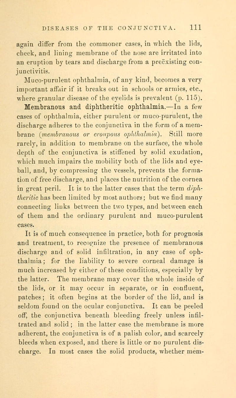 again differ from the commoner cases, in which the lids, cheek, and lining membrane of the nose are irritated into an eruption by tears and discharge from a preexisting con- junctivitis. Muco-purulent ophthalmia, of any kind, becomes a very important affair if it breaks out in schools or armies, etc., where granular disease of the eyelids is prevalent (p. 115). Membranous and diphtheritic ophthalmia.—In a few- cases of ophthalmia, either purulent or muco-purulent, the discharge adheres to the conjunctiva in the form of a mem- brane (membranous or croupous ophthalmia). Still more rarely, in addition to membrane on the surface, the whole depth of the conjunctiva is stiffened by solid exudation, which much impairs the mobility both of the lids and eye- ball, and, by compressing the vessels, prevents the forma- tion of free discharge, and places the nutrition of the cornea in great peril. It is to the latter cases that the term diph- theritic has been limited by most authors; but we find many connecting links between the two types, and between each of them and the ordinary purulent and muco-purulent cases. It is of much consequence in practice, both for prognosis and treatment, to recognize the presence of membranous discharge and of solid infiltration, in any case of oph- thalmia; for the liability to severe corneal damage is much increased by either of these conditions, especially by the latter. The membrane may cover the whole inside of the lids, or it may occur in separate, or in confluent, patches; it often begins at the border of the lid, and is seldom found on the ocular conjunctiva. It can be peeled off, the conjunctiva beneath bleeding freely unless infil- trated and solid ; in the latter case the membrane is more adherent, the conjunctiva is of a palish color, and scarcely bleeds when exposed, and there is little or no purulent dis- charge. In most cases the solid products, whether mem-