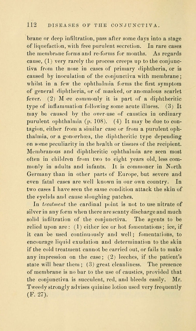 brane or deep infiltration, pass after some days into a stage of liquefaction, with free purulent secretion. In rare cases the membrane forms and re-forms for months. As regards cause, (1) very rarely the process creeps up to the conjunc- tiva from the nose in cases of primary diphtheria, or is caused by inoculation of the conjunctiva with membrane; whilst in a few the ophthalmia forms the first symptom of general diphtheria, or of masked, or anomalous scarlet fever. (2) M>re commonly it is part of a diphtheritic type of inflammation following some acute illness. (3) It may be caused by the over-use of caustics in ordinary purulent ophthalmia (p. 108). (4) It may be due to con- tagion, either from a similar case or from a purulent oph- thalmia, or a gonorrhoea, the diphtheritic type depending on some peculiarity in the health or tissues of the recipient. Membranous and diphtheritic ophthalmia are seen most often in children from two to eight years old, less com- monly in adults and infants. It is commoner in North Germany than in other parts of Europe, but severe and even fatal cases are well known in our own country. In two cases I have seen the same condition attack the skin of the eyelids and cause sloughing patches. In treatment the cardinal point is not to use nitrate of silver in any form when there are scanty discharge and much solid infiltration of the conjunctiva. The agents to be relied upon are: (1) either ice or hot fomentations; ice, if it can be used continuously and well; fomentations, to encourage liquid exudation and determination to the skin if the cold treatment cannot be carried out, or fails to make any impression on the case; (2) leeches, if the patient's state will bear them ; (3) great cleanliness. The presence of membrane is no bar to the use of caustics, provided that the conjunctiva is succulent, red, and bleeds easily. Mr. Tweedy strongly advises quinine lotion used very frequently (F. 27).