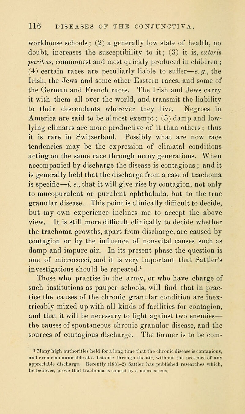 workhouse schools; (2) a generally low state of health, no douht, increases the susceptibility to it; (3) it is, cater is paribus, commonest and most quickly produced in children ; (4) certain races are peculiarly liable to suffer—e.g., the Irish, the Jews and some other Eastern races, and some of the German and French races. The Irish and Jews carry it with them all over the world, and transmit the liability to their descendants wherever they live. Negroes in America are said to be almost exempt; (5) damp and low- lying climates are more productive of it than others; thus it is rare in Switzerland. Possibly what are now race tendencies may be the expression of climatal conditions acting on the same race through many generations. When accompanied by discharge the disease is contagious ; and it is generally held that the discharge from a case of trachoma is specific—i. e., that it will give rise by contagion, not only to mucopurulent or purulent ophthalmia, but to the true granular disease. This point is clinically difficult to decide, but my own experience inclines me to accept the above view. It is still more difficult clinically to decide whether the trachoma growths, apart from discharge, are caused by contagion or by the influence of non-vital causes such as damp and impure air. In its present phase the question is one of micrococci, and it is very important that Sattler's investigations should be repeated.1 Those who practise in the army, or who have charge of such institutions as pauper schools, will find that in prac- tice the causes of the chronic granular condition are inex- tricably mixed up with all kinds of facilities for contagion, and that it will be necessary to fight against two enemies— the causes of spontaneous chronic granular disease, and the sources of contagious discharge. The former is to be com- 1 Many high authorities held for a long time that the chronic disease is contagions, and even communicable at a distance through the air, without the presence of any appreciable discharge. Recently (18S1-2) Sattler has published researches which, he believes, prove that trachoma is caused by a micrococcus.