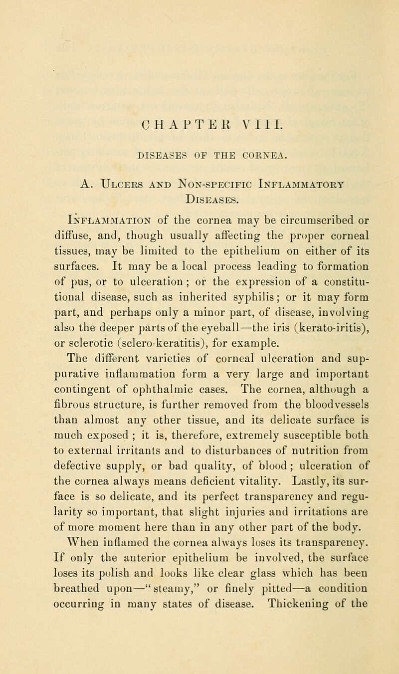 CHAPTER VIII. DISEASES OF THE CORNEA. A. Ulcers and Non-specific Inflammatory Diseases. Inflammation of the cornea may be circumscribed or diffuse, and, though usually affecting the proper corneal tissues, may be limited to the epithelium on either of its surfaces. It may be a local process leading to formation of pus, or to ulceration ; or the expression of a constitu- tional disease, such as inherited syphilis; or it may form part, and perhaps only a minor part, of disease, involving also the deeper parts of the eyeball—the iris (kerato-iritis), or sclerotic (sclero-keratitis), for example. The different varieties of corneal ulceration and sup- purative inflammation form a very large and important contingent of ophthalmic cases. The cornea, although a fibrous structure, is further removed from the bloodvessels than almost any other tissue, and its delicate surface is much exposed ; it is, therefore, extremely susceptible both to external irritants and to disturbances of nutrition from defective supply, or bad quality, of blood ; ulceration of the cornea always means deficient vitality. Lastly, its sur- face is so delicate, and its perfect transparency and regu- larity so important, that slight injuries and irritations are of more moment here than in any other part of the body. When inflamed the cornea always loses its transparency. If only the anterior epithelium be involved, the surface loses its polish and looks like clear glass which has been breathed upon—steamy, or finely pitted—a condition occurring in many states of disease. Thickening of the