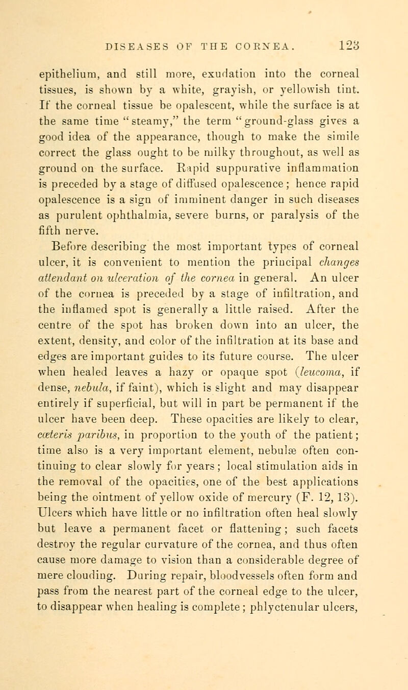 epithelium, and still more, exudation into the corneal tissues, is shown by a white, grayish, or yellowish tint. It the corneal tissue be opalescent, while the surface is at the same time steamy, the term ground-glass gives a good idea of the appearance, though to make the simile correct the glass ought to be milky throughout, as well as ground on the surface. Rapid suppurative inflammation is preceded by a stage of diffused opalescence; hence rapid opalescence is a sign of imminent danger in such diseases as purulent ophthalmia, severe burns, or paralysis of the fifth nerve. Before describing the most important types of corneal ulcer, it is convenient to mention the principal changes attendant on ulceration of the cornea in general. An ulcer of the cornea is preceded by a stage of infiltration, and the inflamed spot is generally a little raised. After the centre of the spot has broken down into an ulcer, the extent, density, and color of the infiltration at its base and edges are important guides to its future course. The ulcer when healed leaves a hazy or opaque spot (leucoma, if dense, nebula, if faint), which is slight and may disappear entirely if superficial, but will in part be permanent if the ulcer have been deep. These opacities are likely to clear, cceteris paribus, in proportion to the youth of the patient; time also is a very important element, nebulae often con- tinuing to clear slowly for years; local stimulation aids in the removal of the opacities, one of the best applications being the ointment of yellow oxide of mercury (F. 12,13). Ulcers which have little or no infiltration often heal slowly but leave a permanent facet or flattening; such facets destroy the regular curvature of the cornea, and thus often cause more damage to vision than a considerable degree of mere clouding. During repair, bloodvessels often form and pass from the nearest part of the corneal edge to the ulcer, to disappear when healing is complete ; phlyctenular ulcers,