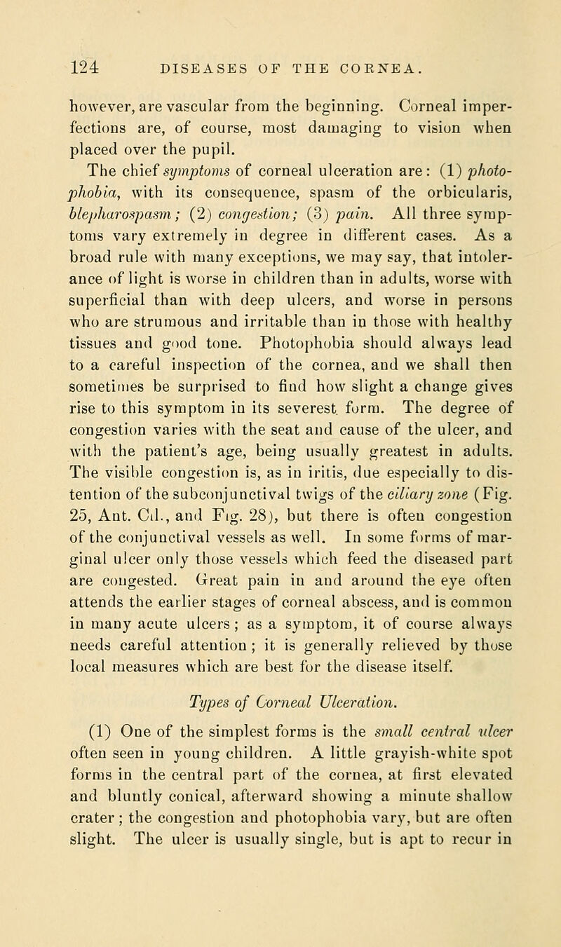 however, are vascular from the beginning. Corneal imper- fections are, of course, most damaging to vision when placed over the pupil. The chief symptoms of corneal ulceration are: (1) photo- phobia, with its consequence, spasm of the orbicularis, blepharospasm; (2) congestion; (3) pain. All three symp- toms vary extremely in degree in different cases. As a broad rule with many exceptions, we may say, that intoler- ance of light is worse in children than in adults, worse with superficial than with deep ulcers, and worse in persons who are strumous and irritable than in those with healthy tissues and good tone. Photophobia should always lead to a careful inspection of the cornea, and we shall then sometimes be surprised to find how slight a change gives rise to this symptom in its severest, form. The degree of congestion varies with the seat and cause of the ulcer, and with the patient's age, being usually greatest in adults. The visible congestion is, as in iritis, due especially to dis- tention of the subconjunctival twigs of the ciliary zone (Fig. 25, Ant. Cil., and Fig. 28), but there is often congestion of the conjunctival vessels as well. In some forms of mar- ginal ulcer only those vessels which feed the diseased part are congested. Great pain in and around the eye often attends the earlier stages of corneal abscess, and is common in many acute ulcers; as a symptom, it of course always needs careful attention; it is generally relieved by those local measures which are best for the disease itself. Types of Corneal Ulceration. (1) One of the simplest forms is the small central ulcer often seen in young children. A little grayish-white spot forms in the central part of the cornea, at first elevated and bluntly conical, afterward showing a minute shallow crater ; the congestion and photophobia vary, but are often slight. The ulcer is usually single, but is apt to recur in