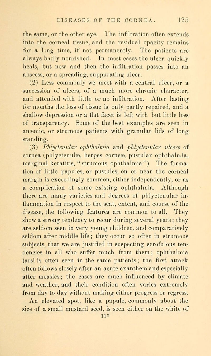 the same, or the other eye. The infiltration often extends into the corneal tissue, and the residual opacity remains for a long time, if not permanently. The patients are always badly nourished. In most cases the ulcer quickly heals, but now and then the infiltration passes into an abscess, or a spreading, suppurating ulcer. (2) Less commonly we meet with a central ulcer, or a succession of ulcers, of a much more chronic character, and attended with little or no infiltration. After lasting for months the loss of tissue is only partly repaired, and a shallow depression or a flat facet is left with but little loss of transparency. Some of the best examples are seen in anemic, or strumous patients with granular lids of long standing. (3) Phlyctenular ophthalmia and phlyctenular ulcers of cornea (phlyctenule, herpes cornere, pustular ophthalmia, marginal keratitis,  strumous ophthalmia) The forma- tion of little papules, or pustules, on or near the corneal margin is exceedingly common, either independently, or as a complication of some existing ophthalmia. Although there are many varieties and degrees of phlyctenular in- flammation in respect to the seat, extent, and course of the disease, the following features are common to all. They show a strong tendency to recur during several years; they are seldom seen in very young children, and comparatively seldom after middle life; they occur so often in strumous subjects, that we are justified in suspecting scrofulous ten- dencies in all who suffer much from them; ophthalmia tarsi is often seen in the same patients; the first attack often follows closely after an acute exanthem and especially after measles; the cases are much influenced by climate and weather, and their condition often varies extremely from day to day without making either progress or regress. An elevated spot, like a papule, commonly about the size of a small mustard seed, is seen either on the white of 11*