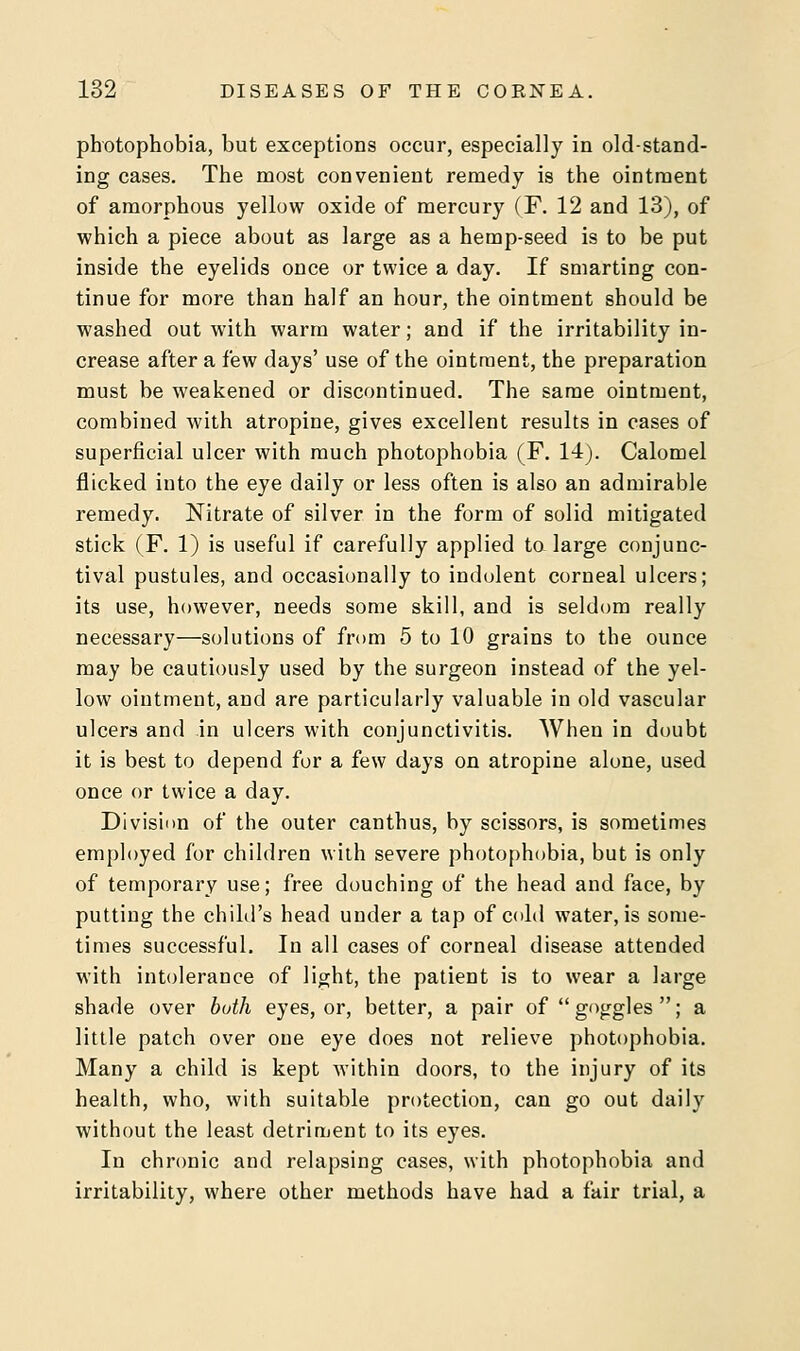 photophobia, but exceptions occur, especially in old-stand- ing cases. The most convenient remedy is the ointment of amorphous yellow oxide of mercury (F. 12 and 13), of which a piece about as large as a hemp-seed is to be put inside the eyelids once or twice a day. If smarting con- tinue for more than half an hour, the ointment should be washed out with warm water; and if the irritability in- crease after a few days' use of the ointment, the preparation must be weakened or discontinued. The same ointment, combined with atropine, gives excellent results in cases of superficial ulcer with much photophobia (F. 14). Calomel flicked into the eye daily or less often is also an admirable remedy. Nitrate of silver in the form of solid mitigated stick (F. 1) is useful if carefully applied to large conjunc- tival pustules, and occasionally to indolent corneal ulcers; its use, however, needs some skill, and is seldom really necessary—solutions of from 5 to 10 grains to the ounce may be cautiously used by the surgeon instead of the yel- low ointment, and are particularly valuable in old vascular ulcers and in ulcers with conjunctivitis. When in doubt it is best to depend for a few days on atropine alone, used once or twice a day. Division of the outer canthus, by scissors, is sometimes employed for children with severe photophobia, but is only of temporary use; free douching of the head and face, by putting the child's head under a tap of cold water, is some- times successful. In all cases of corneal disease attended with intolerance of light, the patient is to wear a large shade over buth eyes, or, better, a pair of goggles; a little patch over one eye does not relieve photophobia. Many a child is kept within doors, to the injury of its health, who, with suitable protection, can go out daily without the least detriment to its eyes. In chronic and relapsing cases, with photophobia and irritability, where other methods have had a fair trial, a