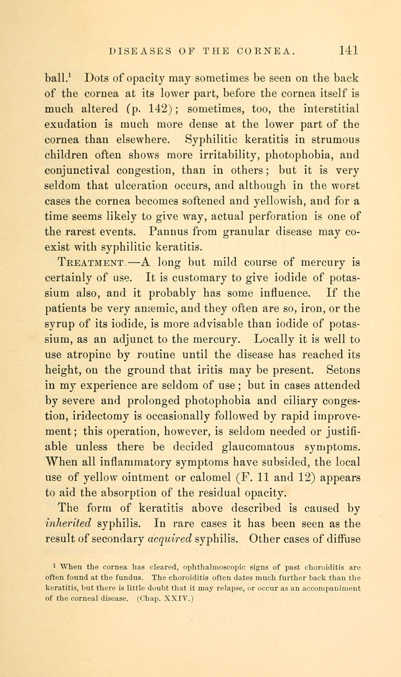 ball.1 Dots of opacity may sometimes be seen on the back of the cornea at its lower part, before the cornea itself is much altered (p. 142); sometimes, too, the interstitial exudation is much more dense at the lower part of the cornea than elsewhere. Syphilitic keratitis in strumous children often shows more irritability, photophobia, and conjunctival congestion, than in others; but it is very seldom that ulceration occurs, and although in the worst cases the cornea becomes softened and yellowish, and for a time seems likely to give way, actual perforation is one of the rarest events. Pannus from granular disease may co- exist with syphilitic keratitis. Treatment.—A long but mild course of mercury is certainly of use. It is customary to give iodide of potas- sium also, and it probably has some influence. If the patients be very ansemic, and they often are so, iron, or the syrup of its iodide, is more advisable than iodide of potas- sium, as an adjunct to the mercury. Locally it is well to use atropine by routine until the disease has reached its height, on the ground that iritis may be present. Setons in my experience are seldom of use; but in cases attended by severe and prolonged photophobia and ciliary conges- tion, iridectomy is occasionally followed by rapid improve- ment; this operation, however, is seldom needed or justifi- able unless there be decided glaucomatous symptoms. When all inflammatory symptoms have subsided, the local use of yellow ointment or calomel (F. 11 and 12) appears to aid the absorption of the residual opacity. The form of keratitis above described is caused by inherited syphilis. In rare cases it has been seen as the result of secondary acquired syphilis. Other cases of diffuse 1 When the cornea has cleared, ophthalmoscopic signs of past choroiditis are often found at the fundus. The choroiditis often dates much further back than the keratitis, but there is little doubt that it may relapse, or occur as an accompaniment of the corneal disease. (Chap. XXIV.)