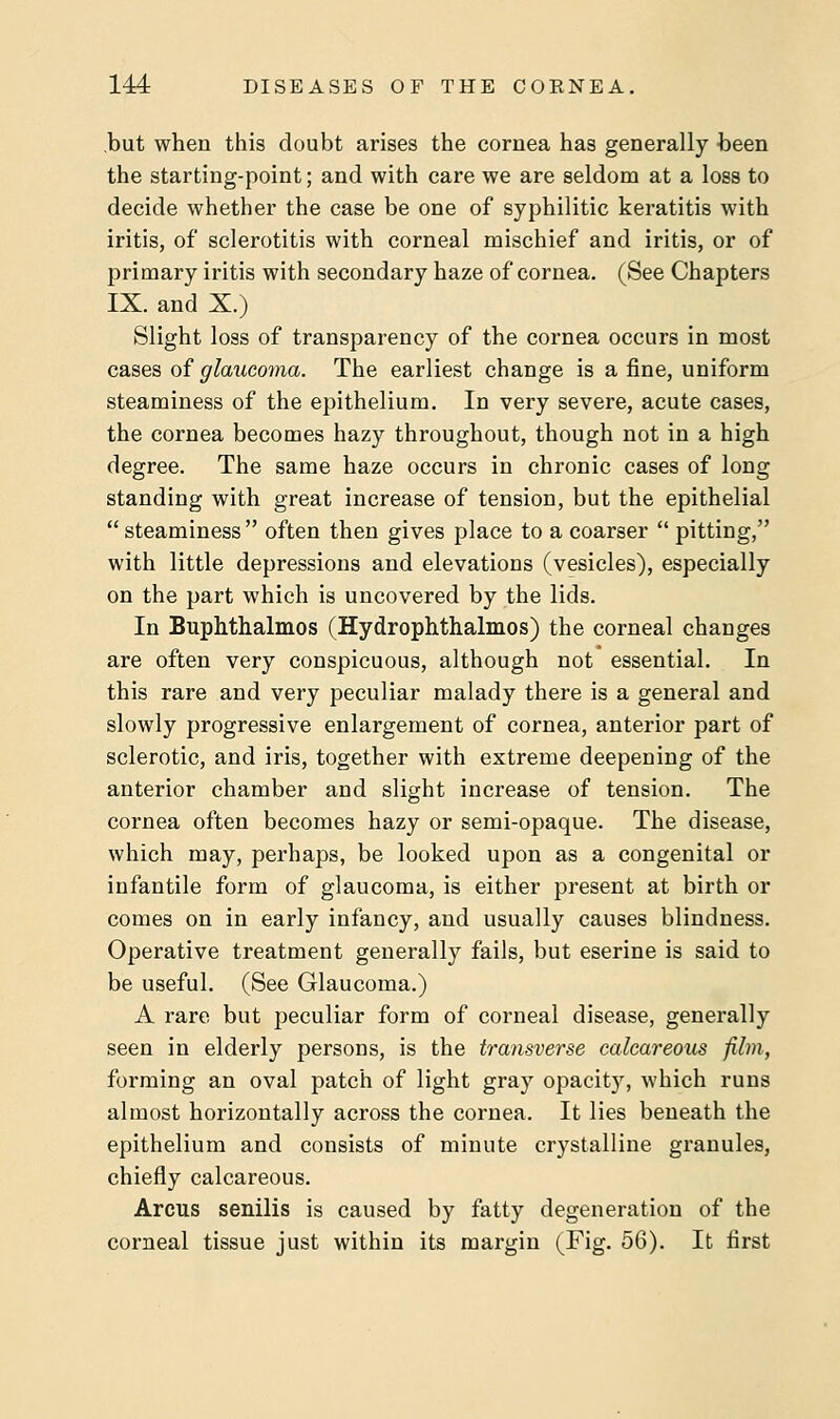 but when this doubt arises the coruea has generally been the starting-point; and with care we are seldom at a loss to decide whether the case be one of syphilitic keratitis with iritis, of sclerotitis with corneal mischief and iritis, or of primary iritis with secondary haze of cornea. (See Chapters IX. and X.) Slight loss of transparency of the cornea occurs in most cases of glaucoma. The earliest change is a fine, uniform steaminess of the epithelium. In very severe, acute cases, the cornea becomes hazy throughout, though not in a high degree. The same haze occurs in chronic cases of long standing with great increase of tension, but the epithelial  steaminess often then gives place to a coarser  pitting, with little depressions and elevations (vesicles), especially on the part which is uncovered by the lids. In Buphthalmos (Hydrophthalmos) the corneal changes are often very conspicuous, although not essential. In this rare and very peculiar malady there is a general and slowly progressive enlargement of cornea, anterior part of sclerotic, and iris, together with extreme deepening of the anterior chamber and slight increase of tension. The cornea often becomes hazy or semi-opaque. The disease, which may, perhaps, be looked upon as a congenital or infantile form of glaucoma, is either present at birth or comes on in early infancy, and usually causes blindness. Operative treatment generally fails, but eserine is said to be useful. (See Glaucoma.) A rare but peculiar form of corneal disease, generally seen in elderly persons, is the transverse calcareous film, forming an oval patch of light gray opacity, which runs almost horizontally across the cornea. It lies beneath the epithelium and consists of minute crystalline granules, chiefly calcareous. Arcus senilis is caused by fatty degeneration of the corneal tissue just within its margin (Fig. 56). It first