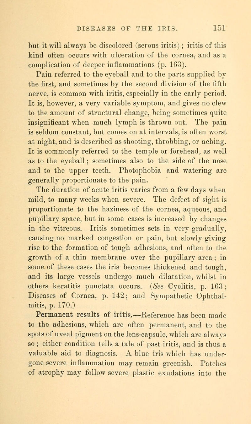 but it will always be discolored (serous iritis) ; iritis of this kind often occurs with ulceration of the cornea, and as a complication of deeper inflammations (p. 163). Pain referred to the eyeball and to the parts supplied by the first, and sometimes by the second division of the fifth nerve, is common with iritis, especially in the early period. It is, however, a very variable symptom, and gives no clew to the amount of structural change, being sometimes quite insignificant when much lymph is thrown out. The pain is seldom constant, but comes on at intervals, is often worst at night, and is described as shooting, throbbing, or aching. It is commonly referred to the temple or forehead, as well as to the eyeball; sometimes also to the side of the nose and to the upper teeth. Photophobia and watering are generally proportionate to the pain. The duration of acute iritis varies from a few days when mild, to many weeks when severe. The defect of sight is proportionate to the haziness of the cornea, aqueous, and pupillary space, but in some cases is increased by changes in the vitreous. Iritis sometimes sets in very gradually, causing no marked congestion or pain, but slowly giving rise to the formation of tough adhesions, and often to the growth of a thin membrane over the pupillary area; in some of these cases the iris becomes thickened and tough, and its large vessels undergo much dilatation, whilst in others keratitis punctata occurs. {See Cyclitis, p. 163 ; Diseases of Cornea, p. 142; and Sympathetic Ophthal- mitis, p. 170.) Permanent results of iritis.—Reference has been made to the adhesions, which are often permanent, and to the spots of uveal pigment on the lens-capsule, which are always so ; either condition tells a tale of past iritis, and is thus a valuable aid to diagnosis. A blue iris which has under- gone severe inflammation may remain greenish. Patches of atrophy may follow severe plastic exudations into the