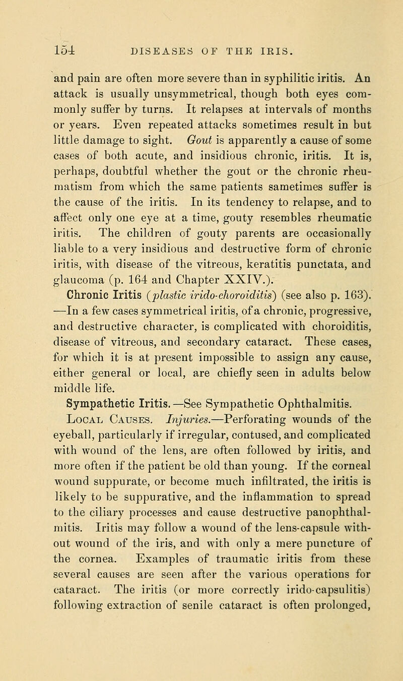 and pain are often more severe than in syphilitic iritis. An attack is usually unsymmetrical, though both eyes com- monly suffer by turns. It relapses at intervals of months or years. Even repeated attacks sometimes result in but little damage to sight. Gout is apparently a cause of some cases of both acute, and insidious chronic, iritis. It is, perhaps, doubtful whether the gout or the chronic rheu- matism from which the same patients sametimes suffer is the cause of the iritis. In its tendency to relapse, and to affect only one eye at a time, gouty resembles rheumatic iritis. The children of gouty parents are occasionally liable to a very insidious and destructive form of chronic iritis, with disease of the vitreous, keratitis punctata, and glaucoma (p. 164 and Chapter XXIV.)r Chronic Iritis (plastic irido-choroiditis) (see also p. 163). —In a few cases symmetrical iritis, of a chronic, progressive, and destructive character, is complicated with choroiditis, disease of vitreous, and secondary cataract. These cases, for which it is at present impossible to assign any cause, either general or local, are chiefly seen in adults below middle life. Sympathetic Iritis.—See Sympathetic Ophthalmitis. Local Causes. Injuries.—Perforating wounds of the eyeball, particularly if irregular, contused, and complicated with wound of the lens, are often followed by iritis, and more often if the patient be old than young. If the corneal wound suppurate, or become much infiltrated, the iritis is likely to be suppurative, and the inflammation to spread to the ciliary processes and cause destructive panophthal- mitis. Iritis may follow a wound of the lens-capsule with- out wound of the iris, and with only a mere puncture of the cornea. Examples of traumatic iritis from these several causes are seen after the various operations for cataract. The iritis (or more correctly irido-capsulitis) following extraction of senile cataract is often prolonged,