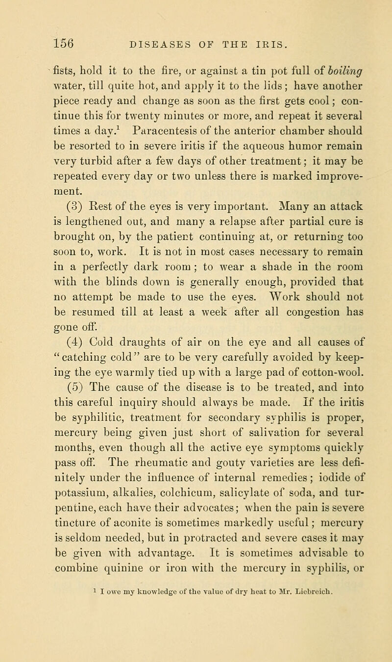 fists, hold it to the fire, or against a tin pot full of boiling water, till quite hot, and apply it to the lids ; have another piece ready and change as soon as the first gets cool; con- tinue this for twenty minutes or more, and repeat it several times a day.1 Paracentesis of the anterior chamber should be resorted to in severe iritis if the aqueous humor remain very turbid after a few days of other treatment; it may be repeated every day or two unless there is marked improve- ment. (3) Rest of the eyes is very important. Many an attack is lengthened out, and many a relapse after partial cure is brought on, by the patient continuing at, or returning too soon to, work. It is not in most cases necessary to remain in a perfectly dark room ; to wear a shade in the room with the blinds down is generally enough, provided that no attempt be made to use the eyes. Work should not be resumed till at least a week after all congestion has gone off. (4) Cold draughts of air on the eye and all causes of catching cold are to be very carefully avoided by keep- ing the eye warmly tied up with a large pad of cotton-wool. (5) The cause of the disease is to be treated, and into this careful inquiry should always be made. If the iritis be syphilitic, treatment for secondary syphilis is proper, mercury being given just short of salivation for several months, even though all the active eye symptoms quickly pass off. The rheumatic and gouty varieties are less defi- nitely under the influence of internal remedies; iodide of potassium, alkalies, colchicum, salicylate of soda, and tur- pentine, each have their advocates; when the pain is severe tincture of aconite is sometimes markedly useful; mercury is seldom needed, but in protracted and severe cases it may be given with advantage. It is sometimes advisable to combine quinine or iron with the mercury in syphilis, or 1 I owe my knowledge of the value of dry heat to Mr. Liebreich.