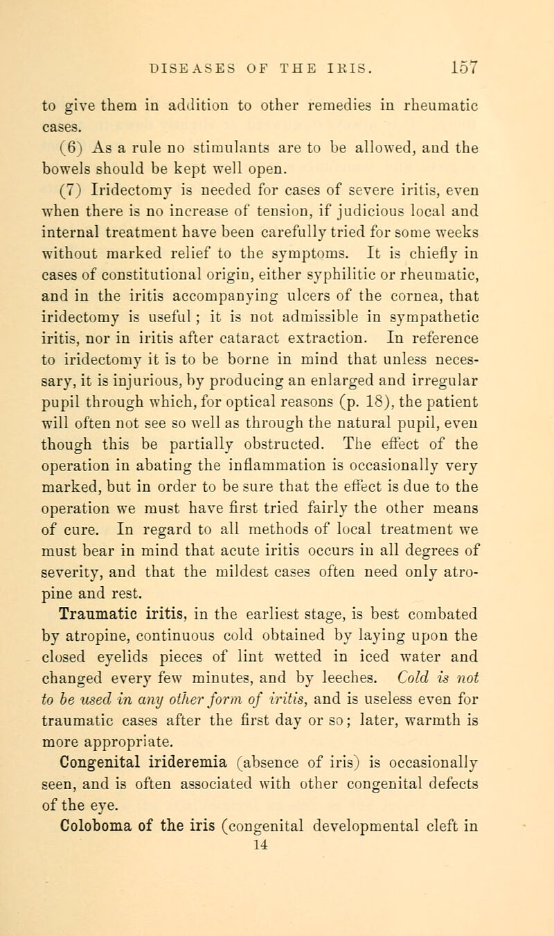 to give them in addition to other remedies in rheumatic cases. (6) As a rule no stimulants are to he allowed, and the bowels should be kept well open. (7) Iridectomy is needed for cases of severe iritis, even when there is no increase of tension, if judicious local and internal treatment have been carefully tried for some weeks without marked relief to the symptoms. It is chiefly in cases of constitutional origin, either syphilitic or rheumatic, and in the iritis accompanying ulcers of the cornea, that iridectomy is useful; it is not admissible in sympathetic iritis, nor in iritis after cataract extraction. In reference to iridectomy it is to be borne in mind that unless neces- sary, it is injurious, by producing an enlarged and irregular pupil through which, for optical reasons (p. 18), the patient will often not see so well as through the natural pupil, even though this be partially obstructed. The effect of the operation in abating the inflammation is occasionally very marked, but in order to be sure that the effect is due to the operation we must have first tried fairly the other means of cure. In regard to all methods of local treatment we must bear in mind that acute iritis occurs in all degrees of severity, and that the mildest cases often need only atro- pine and rest. Traumatic iritis, in the earliest stage, is best combated by atropine, continuous cold obtained by laying upon the closed eyelids pieces of lint wetted in iced water and changed every few minutes, and by leeches. Cold is not to be used in any other form of iritis, and is useless even for traumatic cases after the first day or so; later, warmth is more appropriate. Congenital irideremia (absence of iris) is occasionally seen, and is often associated with other congenital defects of the eye. Coloboma of the iris (congenital developmental cleft in 14