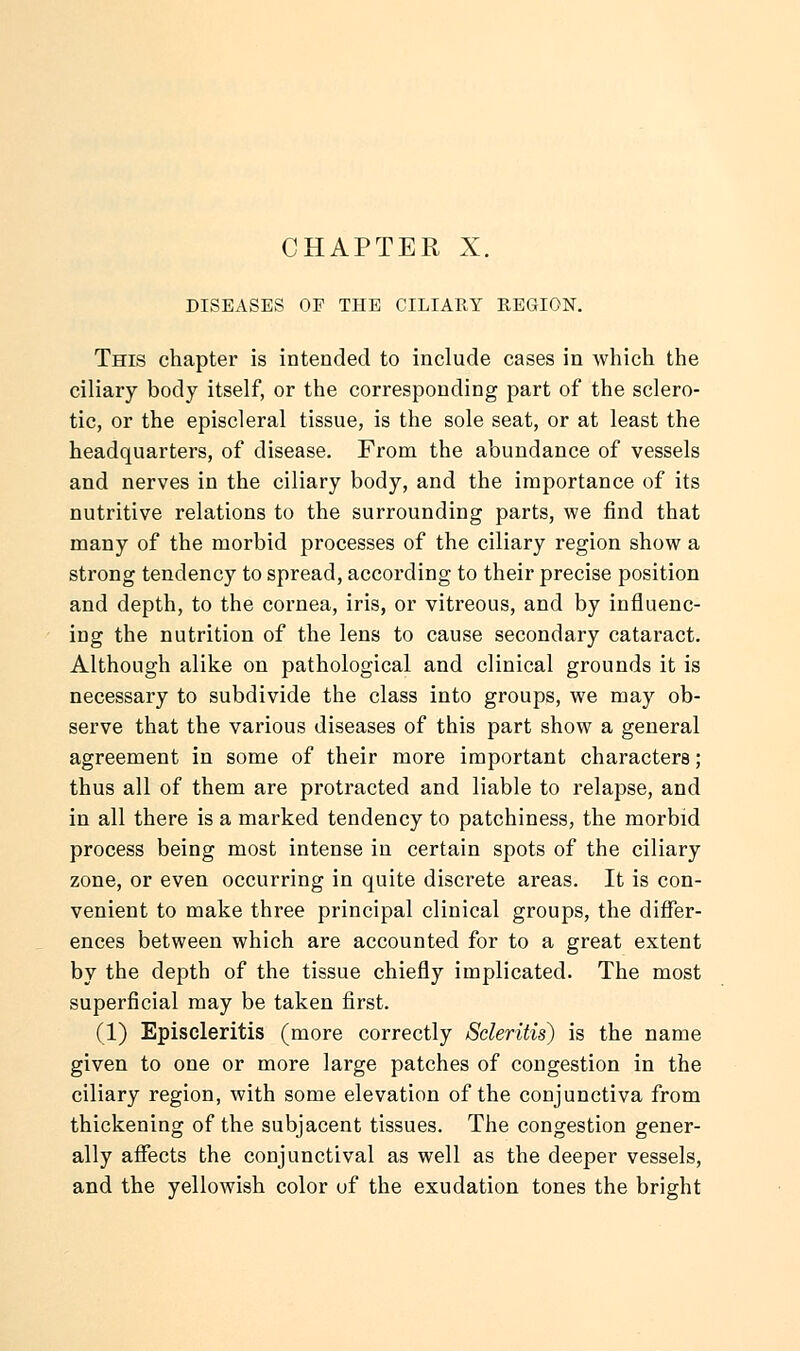 CHAPTER X. DISEASES OF THE CILIARY REGION. This chapter is intended to include cases in which the ciliary body itself, or the corresponding part of the sclero- tic, or the episcleral tissue, is the sole seat, or at least the headquarters, of disease. From the abundance of vessels and nerves in the ciliary body, and the importance of its nutritive relations to the surrounding parts, we find that many of the morbid processes of the ciliary region show a strong tendency to spread, according to their precise position and depth, to the cornea, iris, or vitreous, and by influenc- ing the nutrition of the lens to cause secondary cataract. Although alike on pathological and clinical grounds it is necessary to subdivide the class into groups, we may ob- serve that the various diseases of this part show a general agreement in some of their more important characters; thus all of them are protracted and liable to relapse, and in all there is a marked tendency to patchiness, the morbid process being most intense in certain spots of the ciliary zone, or even occurring in quite discrete areas. It is con- venient to make three principal clinical groups, the differ- ences between which are accounted for to a great extent by the depth of the tissue chiefly implicated. The most superficial may be taken first. (1) Episcleritis (more correctly Scleritis) is the name given to one or more large patches of congestion in the ciliary region, with some elevation of the conjunctiva from thickening of the subjacent tissues. The congestion gener- ally affects the conjunctival as well as the deeper vessels, and the yellowish color of the exudation tones the bright