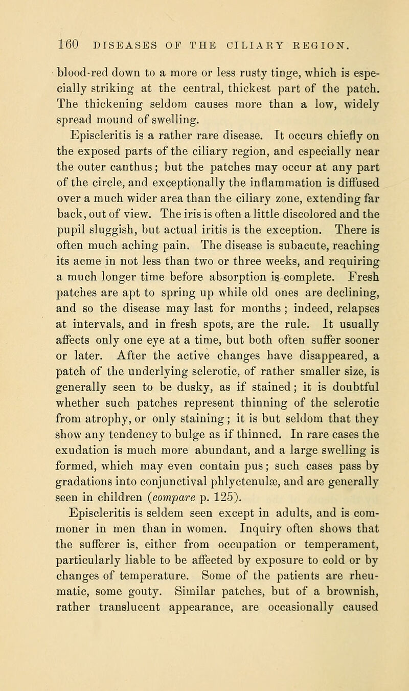 blood-red down to a more or less rusty tinge, which is espe- cially striking at the central, thickest part of the patch. The thickening seldom causes more than a low, widely spread mound of swelling. Episcleritis is a rather rare disease. It occurs chiefly on the exposed parts of the ciliary region, and especially near the outer canthus; but the patches may occur at any part of the circle, and exceptionally the inflammation is diffused over a much wider area than the ciliary zone, extending far back, out of view. The iris is often a little discolored and the pupil sluggish, but actual iritis is the exception. There is often much aching pain. The disease is subacute, reaching its acme in not less than two or three weeks, and requiring a much longer time before absorption is complete. Fresh patches are apt to spring up while old ones are declining, and so the disease may last for months ; indeed, relapses at intervals, and in fresh spots, are the rule. It usually affects only one eye at a time, but both often suffer sooner or later. After the active changes have disappeared, a patch of the underlying sclerotic, of rather smaller size, is generally seen to be dusky, as if stained; it is doubtful whether such patches represent thinning of the sclerotic from atrophy, or only staining; it is but seldom that they show any tendency to bulge as if thinned. In rare cases the exudation is much more abundant, and a large swelling is formed, which may even contain pus; such cases pass by gradations into conjunctival phlyctenule, and are generally seen in children (compare p. 125). Episcleritis is seldem seen except in adults, and is com- moner in men than in women. Inquiry often shows that the sufferer is, either from occupation or temperament, particularly liable to be affected by exposure to cold or by changes of temperature. Some of the patients are rheu- matic, some gouty. Similar patches, but of a brownish, rather translucent appearance, are occasionally caused