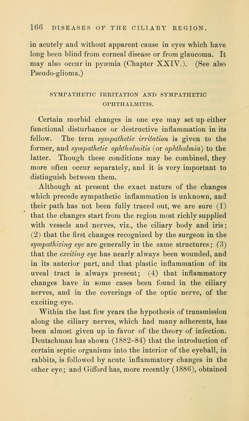 in acutely and without apparent cause in eyes which have long been blind from corneal disease or from glaucoma. It may also occur in pyaemia (Chapter XXIV.). (See also Pseudo-glioma.) SYMPATHETIC IRRITATION AND SYMPATHETIC OPHTHALMITIS. Certain morbid changes in one eye may set up either functional disturbance or destructive inflammation in its fellow. The term sympathetic irritation is given to the former, and sympathetic ophthalmitis (or ophthalmia) to the latter. Though these conditions may be combined, they more often occur separately, and it is very important to distinguish between them. Although at present the exact nature of the changes which precede sympathetic inflammation is unknown, and their path has not been fully traced out, we are sure (1) that the changes start from the region most richly supplied with vessels and nerves, viz., the ciliary body and iris ; (2) that the first changes recognized by the surgeon in the sympathizing eye are generally in the same structures; (3) that the exciting eye has nearly always been wounded, and in its anterior part, and that plastic inflammation of its uveal tract is always present; (4) that inflammatory changes have in some cases been found in the ciliary nerves, and in the coverings of the optic nerve, of the exciting eye. Within the last few years the hypothesis of transmission along the ciliary nerves, which had many adherents, has been almost given up in favor of the theory of infection. Deutschman has shown (1882-84) that the introduction of certain septic organisms into the interior of the eyeball, in rabbits, is followed by acute inflammatory changes in the other eye; and Gifford has, more recently (1886), obtained