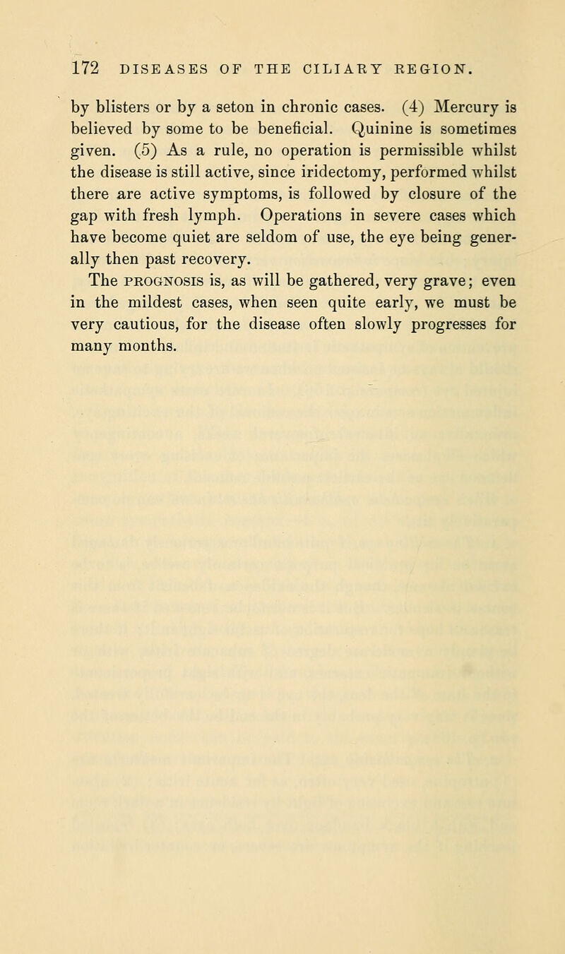 by blisters or by a seton in chronic cases. (4) Mercury is believed by some to be beneficial. Quinine is sometimes given. (5) As a rule, no operation is permissible whilst the disease is still active, since iridectomy, performed whilst there are active symptoms, is followed by closure of the gap with fresh lymph. Operations in severe cases which have become quiet are seldom of use, the eye being gener- ally then past recovery. The prognosis is, as will be gathered, very grave; even in the mildest cases, when seen quite early, we must be very cautious, for the disease often slowly progresses for many months.