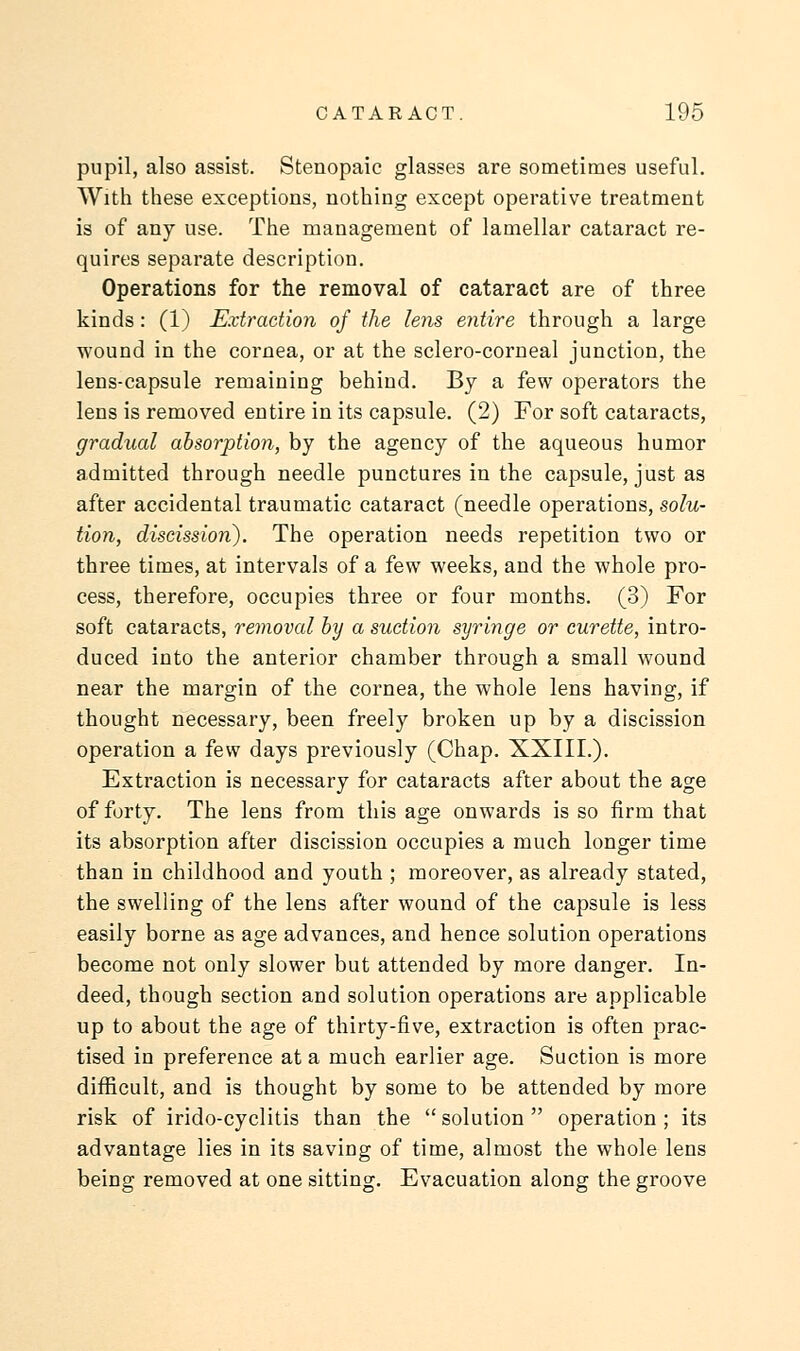 pupil, also assist. Stenopaic glasses are sometimes useful. With these exceptions, nothing except operative treatment is of any use. The management of lamellar cataract re- quires separate description. Operations for the removal of cataract are of three kinds: (1) Extraction of the lens entire through a large wound in the cornea, or at the sclero-corneal junction, the lens-capsule remaining behind. By a few operators the lens is removed entire in its capsule. (2) For soft cataracts, gradual absorption, by the agency of the aqueous humor admitted through needle punctures in the capsule, just as after accidental traumatic cataract (needle operations, solu- tion, discission). The operation needs repetition two or three times, at intervals of a few weeks, and the whole pro- cess, therefore, occupies three or four months. (3) For soft cataracts, removal by a suction syringe or curette, intro- duced into the anterior chamber through a small wound near the margin of the cornea, the whole lens having, if thought necessary, been freely broken up by a discission operation a few days previously (Chap. XXIIL). Extraction is necessary for cataracts after about the age of forty. The lens from this age onwards is so firm that its absorption after discission occupies a much longer time than in childhood and youth ; moreover, as already stated, the swelling of the lens after wound of the capsule is less easily borne as age advances, and hence solution operations become not only slower but attended by more danger. In- deed, though section and solution operations are applicable up to about the age of thirty-five, extraction is often prac- tised in preference at a much earlier age. Suction is more difficult, and is thought by some to be attended by more risk of irido-cyclitis than the  solution  operation ; its advantage lies in its saving of time, almost the whole lens being removed at one sitting. Evacuation along the groove