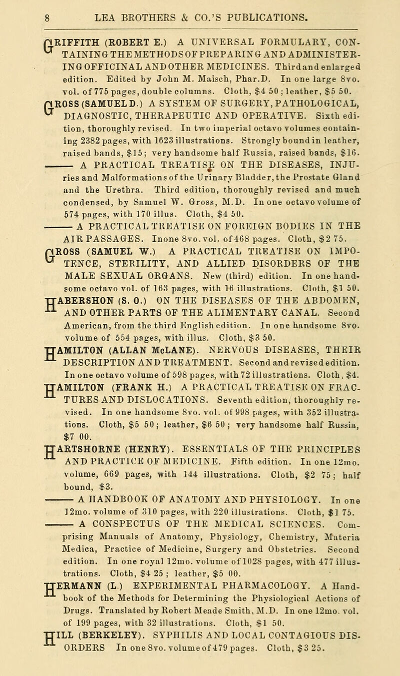 G G LEA BROTHERS & CO.'S PUBLICATIONS. RIFFITH (ROBERT E.) A UNIVERSAL FORMULARY, CON- TAINING THE METHODS OF PRE PARING AND ADMINISTE R- INGOFFICINALANDOTHER MEDICINES. Thirdandenlarged edition. Edited by John M. Maisch, Phar.D. In one large 8vo. vol. of 775 pages, double columns. Cloth, $4 50 ; leather, $5 50. ROSS(SAMUELD.) A SYSTEM OF SURGERY, PATHOLOGICAL, DIAGNOSTIC, THERAPEUTIC AND OPERATIVE. Sixth edi- tion, thoroughly revised. In two imperial octavo volumes contain- ing 2382 pages, with 1623 illustrations. Strongly bound in leather, raised bands, $15; very handsome half Russia, raised bands, $16. — A PRACTICAL TREATISE ON THE DISEASES, INJU- ries and Malformations of the Urinary Bladder, the Prostate Gland and the Urethra. Third edition, thoroughly revised and much condensed, by Samuel W. Gross, M.D. In one octavo volume of 574 pages, with 170 illus. Cloth, $4 50. — A PRACTICAL TREATISE ON FOREIGN BODIES IN THE AIR PASSAGES. Inone 8vo. vol. of 468 pages. Cloth, $2 75. nROSS (SAMUEL W.) A PRACTICAL TREATISE ON IMPO-  TENCE, STERILITY, AND ALLIED DISORDERS OF THE MALE SEXUAL ORGANS. New (third) edition. In one hand- some octavo vol. of 163 pages, with 16 illustrations. Cloth, $1 50. TTABERSHON (S. 0.) ON THE DISEASES OF THE ABDOMEN, J-L AND OTHER PARTS OF THE ALIMENTARY CANAL. Second American, from the third English edition. In one handsome 8vo. volume of 554 pages, with illus. Cloth, $3 50. TTAMILTON (ALLAN McLANE). NERVOUS DISEASES, THEIR 11 DESCRIPTION AND TREATMENT. Second andrevisededition. In one octavo volume of 598 pages, with 72 illustrations. Cloth, $4. AMILTON (FRANK H.) A PRACTICAL TREATISE ON FRAC- TURES AND DISLOCATIONS. Seventh edition, thoroughly re- vised. In one handsome 8vo. vol. of 998 pages, with 352 illustra- tions. Cloth, $5 50 ; leather, $6 50 ; very handsome half Russia, $7 00. TTARTSHORNE (HENRY). ESSENTIALS OF THE PRINCIPLES 11 AND PRACTICE OF MEDICINE. Fifth edition. In one 12mo. volume, 669 pages, with 144 illustrations. Cloth, $2 75; half bound, $3. A HANDBOOK OF ANATOMY AND PHYSIOLOGY. In one 12mo. volume of 310 pages, with 220 illustrations. Cloth, $1 75. A CONSPECTUS OF THE MEDICAL SCIENCES. Com- H prising Manuals of Anatomy, Physiology, Chemistry, Materia Medica, Practice of Medicine, Surgery and Obstetrics. Second edition. In one royal 12mo. volume of 102S pages, with 477 illus- trations. Cloth, $4 25 ; leather, $5 00. TTERMANN (L.) EXPERIMENTAL PHARMACOLOGY. A Hand- book of the Methods for Determining the Physiological Actions of Drugs. Translated by Robert Meade Smith, M.D. In one 12mo. vol. of 199 pages, with 32 illustrations. Cloth, §1 50. TJILL (BERKELEY). SYPHILIS AND LOCAL CONTAGIOUS DIS- ORDERS In one 8vo. volume of 479 pages. Cloth, $325.