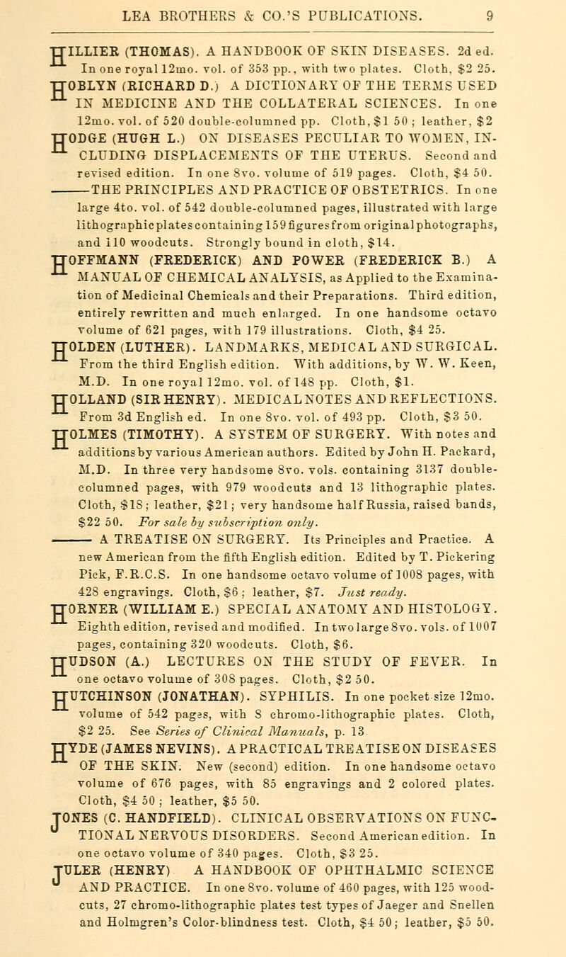 H H H LEA BROTHERS & CO.'S PUBLICATIONS. 9 ILLIER (THOMAS). A HANDBOOK OF SKIN DISEASES. 2d ed. In one royal 12tno. vol. of 353 pp., with two plates. Cloth, $2 25. OBLYN (RICHARD D.) A DICTIONARY OF THE TERMS USED IN MEDICINE AND THE COLLATERAL SCIENCES. In one 12mo. vol. of 520 double-columned pp. Cloth, $1 50 ; leather, $2 ODGE (HUGH L.) ON DISEASES PECULIAR TO WOMEN, IN- CLUDING DISPLACEMENTS OF THE UTERUS. Second and revised edition. In one 8vo. volume of 519 pages. Cloth, $4 50. — THE PRINCIPLES AND PRACTICE OF OBSTETRICS. In one large 4to. vol. of 542 double-columned pages, illustrated with large lithographic plates containing 159 figures from original photographs, and 110 woodcuts. Strongly bound in cloth, $14. TXOFFMANN (FREDERICK) AND POWER (FREDERICK B.) A 11 MANUAL OF CHEMICAL ANALYSIS, as Applied to the Examina- tion of Medicinal Chemicals and their Preparations. Third edition, entirely rewritten and much enlarged. In one handsome octavo volume of 621 pages, with 179 illustrations. Cloth, $4 25. TTOLDEN (LUTHER). LANDMARKS, MEDICAL AND SURGICAL. From the third English edition. With additions, by W. W. Keen, M.D. In one royal 12mo. vol. of 148 pp. Cloth, $1. TTOLLAND (SIR HENRY). MEDICALNOTES AND REFLECTIONS. From 3d English ed. In one 8vo. vol. of 493 pp. Cloth, $3 50. TTOLMES (TIMOTHY). A SYSTEM OF SURGERY. With notes and additions by various American authors. Edited by John H. Packard, M.D. In three very handsome 8vo. vols, containing 3137 double- columned pages, with 979 woodcuts and 13 lithographic plates. Cloth, SIS ; leather, $21; very handsome half Russia, raised bands, $22 50. For sale by subscription only. A TREATISE ON SURGERY. Its Principles and Practice. A new American from the fifth English edition. Edited by T. Pickering Pick, F.R.C.S. In one handsome octavo volume of 1008 pages, with 428 engravings. Cloth, $6 : leather, $7. Just ready. TTORNER (WILLIAM E.) SPECIAL ANATOMY AND HISTOLOGY . Eighth edition, revised and modified. In two large 8vo. vols, of 1007 pages, containing 320 woodcuts. Cloth, $6. TTUDSON (A.) LECTURES ON THE STUDY OF FEVER. In one octavo volume of 308 pages. Cloth, $2 50. TXUTCHINSON (JONATHAN). SYPHILIS. In one pocket size 12mo. volume of 542 pages, with 8 chromo-lithographic plates. Cloth, $2 25. See Series of Clinical Manuals, p. 13 TTYDE (JAMES NEVINS). A PRACTICAL TREATISE ON DISEASES OF THE SKIN. New (second) edition. In one handsome octavo volume of 676 pages, with 85 engravings and 2 colored plates. Cloth, $4 50 ; leather, $5 50. TONES (C. HANDFIELD). CLINICAL OBSERVATIONS ON FUNC- TIONAL NERVOUS DISORDERS. Second American edition. In one octavo volume of 340 pages. Cloth, $3 25. TULER (HENRY) A HANDBOOK OF OPHTHALMIC SCIENCE  AND PRACTICE. In one 8vo. volume of 460 pages, with 125 wood- cuts, 27 chromo-lithographic plates test types of Jaeger and Snellen and Holmgren's Color-blindness test. Cloth, $4 50; leather, $5 50.