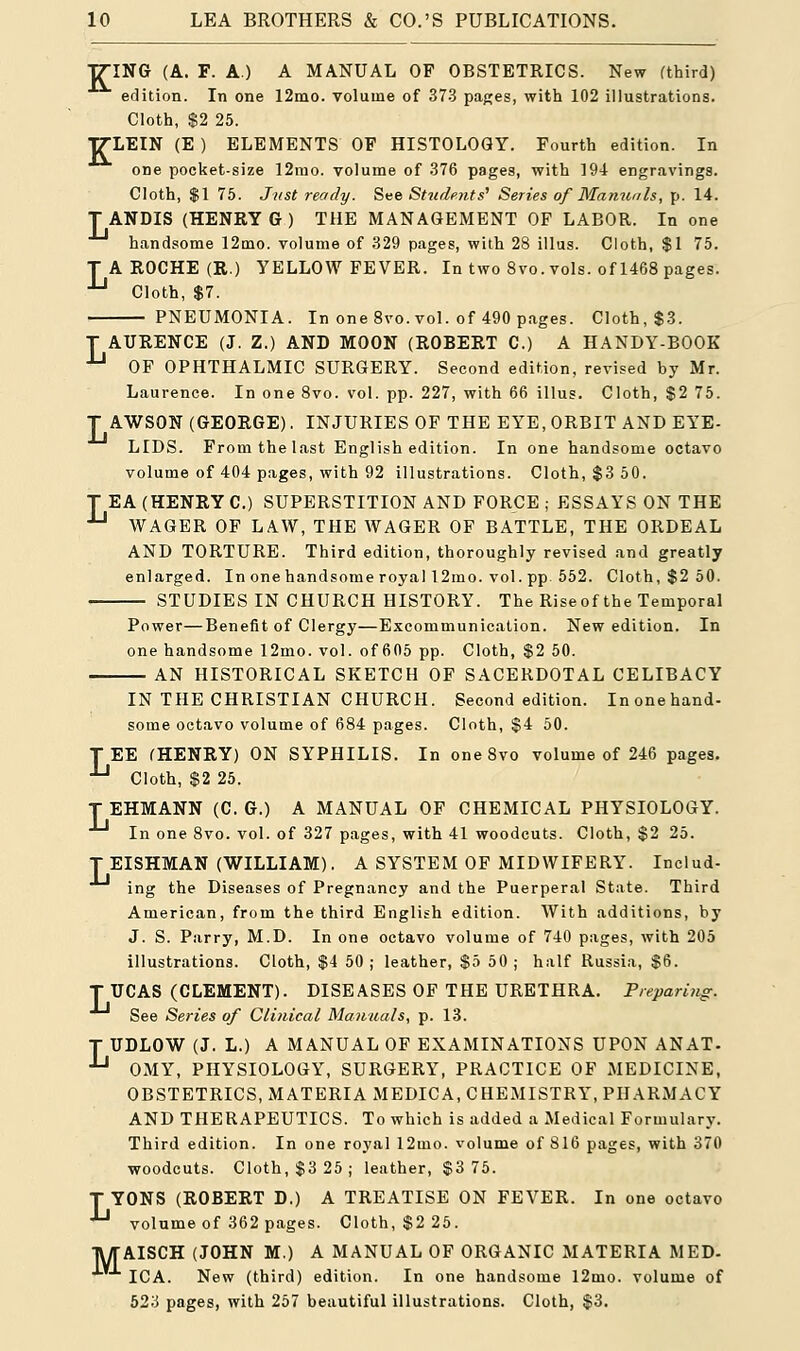 TTING (A. F. A.) A MANUAL OP OBSTETRICS. New (third) edition. In one 12mo. volume of 373 pages, with 102 illustrations. Cloth, $2 25. ITLEIN (E ) ELEMENTS OF HISTOLOGY. Fourth edition. In ODe pocket-size 12mo. volume of 376 pages, with 194 engravings. Cloth, $1 75. Just ready. See Students' Series of Manuals, p. 14. T ANDIS (HENRY G ) THE MANAGEMENT OF LABOR. In one handsome 12mo. volume of 329 pages, with 28 illus. Cloth, $1 75. T A ROCHE (R.) YELLOW FEVER. In two 8vo. vols, of 1468 pages. Jj Cloth, $7. PNEUMONIA. In one 8vo. vol. of 490 pages. Cloth, $3. T AURENCE (J. Z.) AND MOON (ROBERT C.) A HANDY-BOOK lj OF OPHTHALMIC SURGERY. Second edition, revised by Mr. Laurence. In one 8vo. vol. pp. 227, with 66 illus. Cloth, $2 75. T AWSON (GEORGE). INJURIES OF THE EYE, ORBIT AND EYE- LIDS. From the last English edition. In one handsome octavo volume of 404 pages, with 92 illustrations. Cloth, $3 50. T EA (HENRY C.) SUPERSTITION AND FORCE ; ESSAYS ON THE -*-1 WAGER OF LAW, THE WAGER OF BATTLE, THE ORDEAL AND TORTURE. Third edition, thoroughly revised and greatly enlarged. In one handsome royal 12mo. vol. pp 552. Cloth, $2 50. STUDIES IN CHURCH HISTORY. The Riseof the Temporal Power—Benefit of Clergy—Excommunication. New edition. In one handsome 12mo. vol. of 605 pp. Cloth, $2 50. AN HISTORICAL SKETCH OF SACERDOTAL CELIBACY IN THE CHRISTIAN CHURCH. Second edition. In one hand- some octavo volume of 684 pages. Cloth, $4 50. TEE (HENRY) ON SYPHILIS. In one 8vo volume of 246 pages. Jj Cloth, $2 25. T EHMANN (C. G.) A MANUAL OF CHEMICAL PHYSIOLOGY. In one 8vo. vol. of 327 pages, with 41 woodcuts. Cloth, $2 25. T EISHMAN (WILLIAM). A SYSTEM OF MIDWIFERY. Includ- ing the Diseases of Pregnancy and the Puerperal State. Third American, from the third English edition. With additions, by J. S. Parry, M.D. In one octavo volume of 740 pages, with 205 illustrations. Cloth, $4 50; leather, $5 50; half Russia, $6. T UCAS (CLEMENT). DISEASES OF THE URETHRA. Preparing. See Series of Clinical Manuals, p. 13. T UDLOW (J. L.) A MANUAL OF EXAMINATIONS UPON ANAT. -*-1 OMY, PHYSIOLOGY, SURGERY, PRACTICE OF MEDICINE, OBSTETRICS, MATERIA MEDICA, CHEMISTRY, PHARMACY AND THERAPEUTICS. To which is added a Medical Formulary. Third edition. In one royal 12mo. volume of 816 pages, with 370 woodcuts. Cloth, $3 25; leather, $3 75. T YONS (ROBERT D.) A TREATISE ON FEVER. In one octavo *-* volume of 362 pages. Cloth, $2 25. TWTAISCH (JOHN M.) A MANUAL OF ORGANIC MATERIA MED- ICA. New (third) edition. In one handsome 12mo. volume of 523 pages, with 257 beautiful illustrations. Cloth, $3.