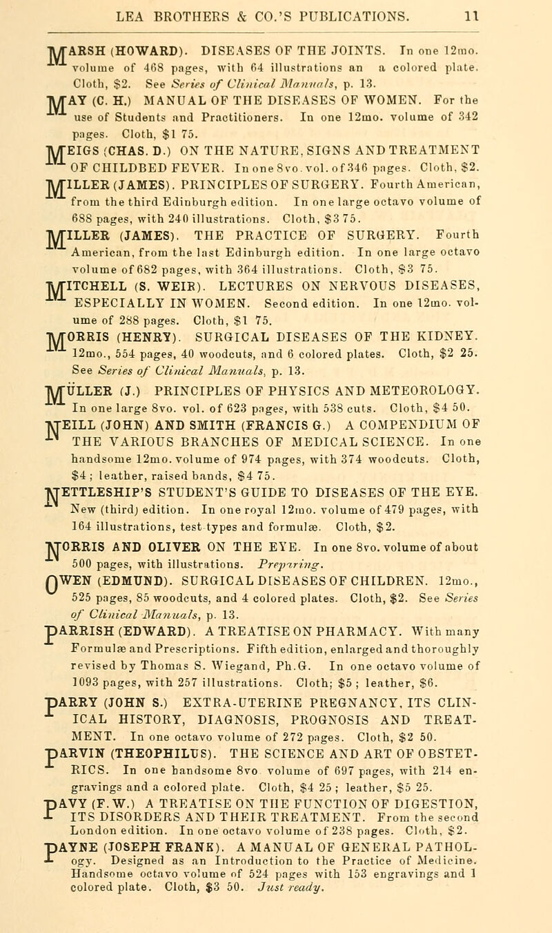 1WTARSH (HOWARD). DISEASES OF THE JOINTS. In one 12rao. volume of 468 pages, with 64 illustrations an a colored plate. Cloth, $2. See Series of Clinical Manuals, p. 13. TUT AY (C. H.) MANUAL OF THE DISEASES OF WOMEN. For the use of Students and Practitioners. In one 12ino. volume of 342 pages. Cloth, $1 75. TWTEIGS (CHAS.D.) ON THE NATURE, SIGNS AND TREATMENT OF CHILDBED FEVER. In one 8vo. vol. of 346 pages. Cloth, $2. IWTILLER (JAMES). PRINCIPLESOF SURGERY. Fourth American, from the third Edinburgh edition. In one large octavo volume of 688 pages, with 240 illustrations. Cloth, $3 75. TWriLLER (JAMES). THE PRACTICE OF SURGERY. Fourth American, from the last Edinburgh edition. In one large octavo volume of 682 pages, with 364 illustrations. Cloth, $3 75. TWriTCHELL (S. WEIR). LECTURES ON NERVOUS DISEASES, 1VJ- ESPECIALLY IN WOMEN. Second edition. In one 12mo. vol- ume of 288 pages. Cloth, $1 75. TV/TORRIS (HENRY). SURGICAL DISEASES OF THE KIDNEY. •LVJ- 12mo., 554 pages, 40 woodcuts, and 6 colored plates. Cloth, $2 25. See Series of Clinical Manuals, p. 13. IWTULLER (J.) PRINCIPLES OF PHYSICS AND METEOROLOGY. In one large 8vo. vol. of 623 pages, with 538 cuts. Cloth, $4 50. •VTEILL (JOHN) AND SMITH (FRANCIS G.) A COMPENDIUM OF ■^ THE VARIOUS BRANCHES OF MEDICAL SCIENCE. In one handsome 12mo. volume of 974 pages, with 374 woodcuts. Cloth, $4 ; leather, raised bands, $4 75. ■j\TETTLESHIP'S STUDENT'S GUIDE TO DISEASES OF THE EYE. New (thirdj edition. In one royal 12mo. volume of 479 pages, with 164 illustrations, test types and formulas. Cloth, $2. VTORRIS AND OLIVER ON THE EYE. In one 8vo. volume of about 500 pages, with illustrations. Preparing. QWEN (EDMUND). SURGICAL DISEASES OF CHILDREN. 12mo.( 525 pages, 85 woodcuts, and 4 colored plates. Cloth, $2. See Series of Clinical Manuals, p. 13. pARRISH (EDWARD). A TREATISE ON PHARMACY. With many Formulae and Prescriptions. Fifth edition, enlarged and thoroughly revised by Thomas S. Wiegand, Ph.G. In one octavo volume of 1093 pages, with 257 illustrations. Cloth; $5 ; leather, $6. pARRY (JOHN S.) EXTRA-UTERINE PREGNANCY, ITS CLIN- L ICAL HISTORY, DIAGNOSIS, PROGNOSIS AND TREAT- MENT. In one octavo volume of 272 pages. Cloth, $2 50. pARVIN (THEOPHILUS). THE SCIENCE AND ART OF OBSTET- RICS. In one handsome 8vo volume of 697 pages, with 214 en- gravings and a colored plate. Cloth, $i 25 ; leather, $5 25. PAVY (F. W.) A TREATISE ON THE FUNCTION OF DIGESTION, ITS DISORDERS AND THEIR TREATMENT. From the second London edition. In one octavo volume of 238 pages. Cloth, $2. PAYNE (JOSEPH FRANK). A MANUAL OF GENERAL PATHOL- ogy. Designed as an Introduction to the Practice of Medicine. Handsome octavo volume of 524 pages with 153 engravings and 1 colored plate. Cloth, $3 50. Just ready.