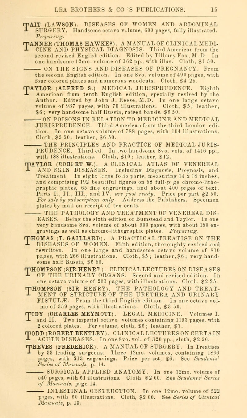 TAIT (LAWSON). DISEASES OF WOMEN AND ABDOMINAL SURGERY. Handsome octavo vJuine, COO pages, fully illustrated. Preparing. TANNER (THOMAS HAWKEP). A MANUAL OF CLINICAL MEDI- CINE AND PHYSICAL DIAGNOSIS. Third American from the second revised English edition. Edited by Tilbury Fox, M. D. In one handsome 12rno. volume of 362 pp., with illus. Cloth, $] 50. ON THE SIGNS AND DISEASES OF PREGNANCY. From the second English edition. In one 8vo. volume of 490 pages, with four colored plates and numerous woodcuts. Cloth, $4 25. TAYLOR (ALFRED S.) MEDICAL JURISPRUDENCE. Eighth American from tenth English edition, specially revised by the Author. Edited by John J. Reese, M.D. In one large octavo volume of 937 pages, with 70 illustrations. Cloth, $5; leather, $6 ; very handsome half Russia, raised bands. $6 50. ON POISONS IN RELATION TO MEDICINE AND MEDICAL JURISPRUDENCE. Third American from the third London edi- tion. In one octavo volume of 788 pages, with 104 illustrations. Cloth, S5 50 ; leather, $6 50. THE PRINCIPLES AND PRACTICE OF MEDICAL JURIS- PRUDENCE. Third ed. In two handsome 8vo. vols, of 1416 pp., with 188 illustrations. Cloth, $10; leather, $12. TAYLOR (BOBiRT W.). A CLINICAL ATLAS OF VENEREAL AND SKIN DISEASES. Including Diagnosis, Prognosis, and Treatment In eight large folio parts, measuring ]4 s 18 inches, and comprising 192 beautiful figures on 58 full-p- ge chromo-litho- graphic plates, 65 fine engravings, and about 400 pages of text. Parts I., II., III., and IV. are just ready. Price per part §2 50. For sale by subscription only. Address the Publishers. Specimen plates by mail on receipt of ten cents. THE PATHOLOGY AND TREATMENT OF VENEREAL DIS- EASES. Being the sixth edition of Bumstead and Taylor. In one very handsome 8vo. volume of about 900 pages, with about 150 en- gravings as well as chromo-Iithographic plates. Preparing. THOMAS (T. GAILLARD). A PRACTICAL TREATISE ON THE DISEASES OF WOMEN. Fifth edition, thoroughly revised and rewritten. In one large and handsome octavo volume of 810 pages, with 266 illustrations. Cloth, §5; leather, $6; very hand- some half Russia, $6 50. THOMPSON (SIR HENR? ). CLINICAL LECTURES ON DISEASES OF THE URINARY ORGANS. Second and revised edition. In one octavo volume of 203 pages, with illustrations. Cloth, $2 25. THOMPSON (SIR HENRY). THE PATHOLOGY AND TREAT- MENT OF STRICTURE OF THE URETHRA AND URINARY FISTULA. From the third English edition. In one octavo vol- me of 359 pages, with illustrations. Cloth, $3 50. TIDY (CHARLES MEYMOTT). LEGAL MEDICINE. Volumes I. and II. Two imperial octavo volumes containing 1193 pages, with 2 colored plates. Per volume, cloth, $6; leather, $7. TODD (ROBERT BENTLEY). CLINICAL LECTURES ON CERTAIN ACUTE DISEASES. In oneSvo. vol. of 320 pp., cloth, $2 50. TREVES (FREDERICK). A MANUAL OF SURGERY. In Treatises by 33 leading surgeons. Three ]2mo. volumes, containing 1866 pages, with 213 e,ngrsviBg«. Priee per set, $6. See Students7 Series of Manuals, p. 14. SURGICAL APPLIED ANATOMY. In one 12mo. volume of 540 pages, with CI illustrations. Cloth $2 00. See Students'Series of Manuals, page 14. INTESTINAL OBSTRUCTION. In one 12mo. volume of 522 pages, with 60 illustrations. Cloth, $2 00. See Series of Clinical Manuals, p. 13.