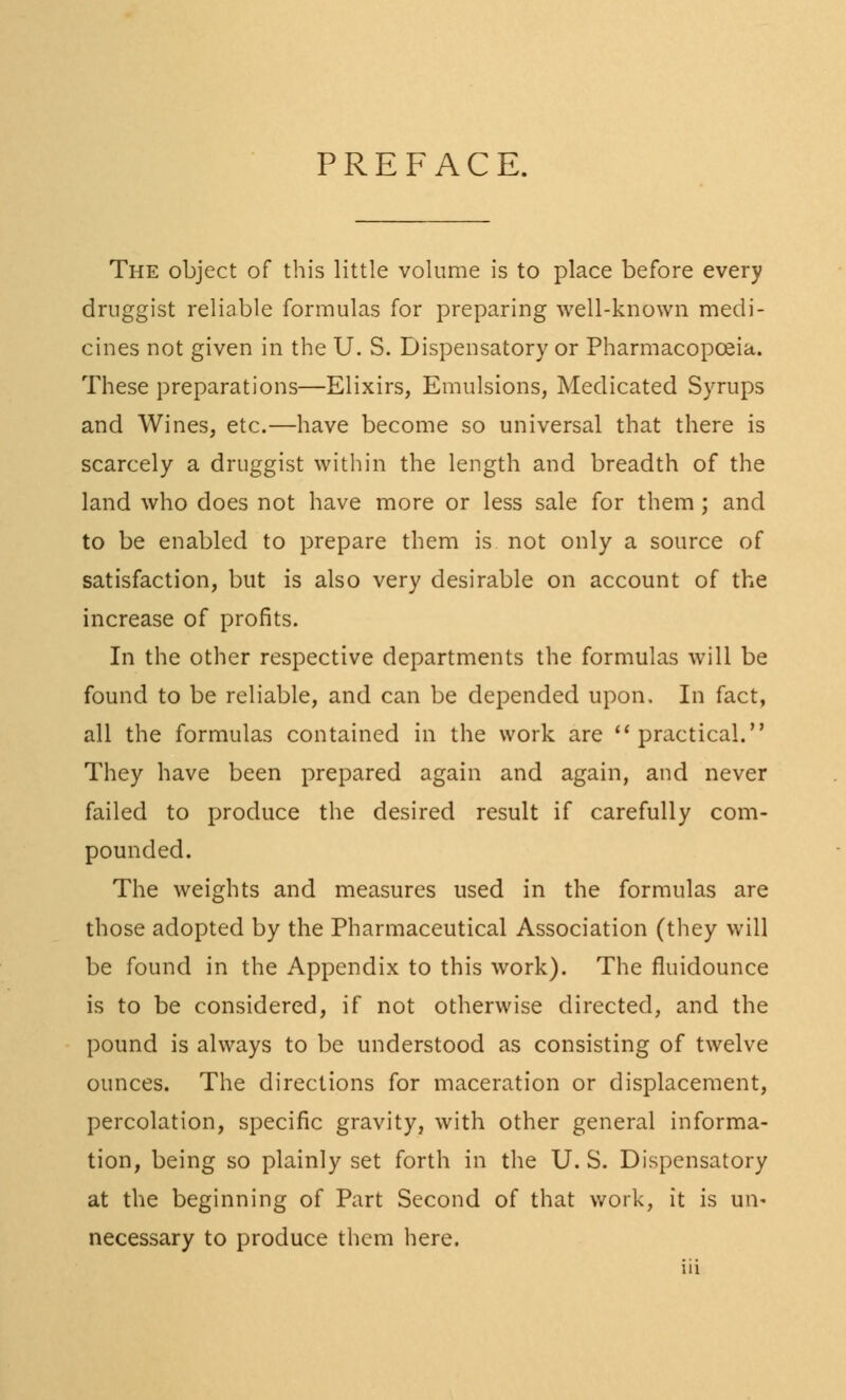 PREFACE. The object of this little volume is to place before every druggist reliable formulas for preparing well-known medi- cines not given in the U. S. Dispensatory or Pharmacopoeia. These preparations—Elixirs, Emulsions, Medicated Syrups and Wines, etc.—have become so universal that there is scarcely a druggist within the length and breadth of the land who does not have more or less sale for them ; and to be enabled to prepare them is not only a source of satisfaction, but is also very desirable on account of the increase of profits. In the other respective departments the formulas will be found to be reliable, and can be depended upon. In fact, all the formulas contained in the work are practical. They have been prepared again and again, and never failed to produce the desired result if carefully com- pounded. The weights and measures used in the formulas are those adopted by the Pharmaceutical Association (they will be found in the Appendix to this work). The fluidounce is to be considered, if not otherwise directed, and the pound is always to be understood as consisting of twelve ounces. The directions for maceration or displacement, percolation, specific gravity, with other general informa- tion, being so plainly set forth in the U. S. Dispensatory at the beginning of Part Second of that work, it is un- necessary to produce them here.