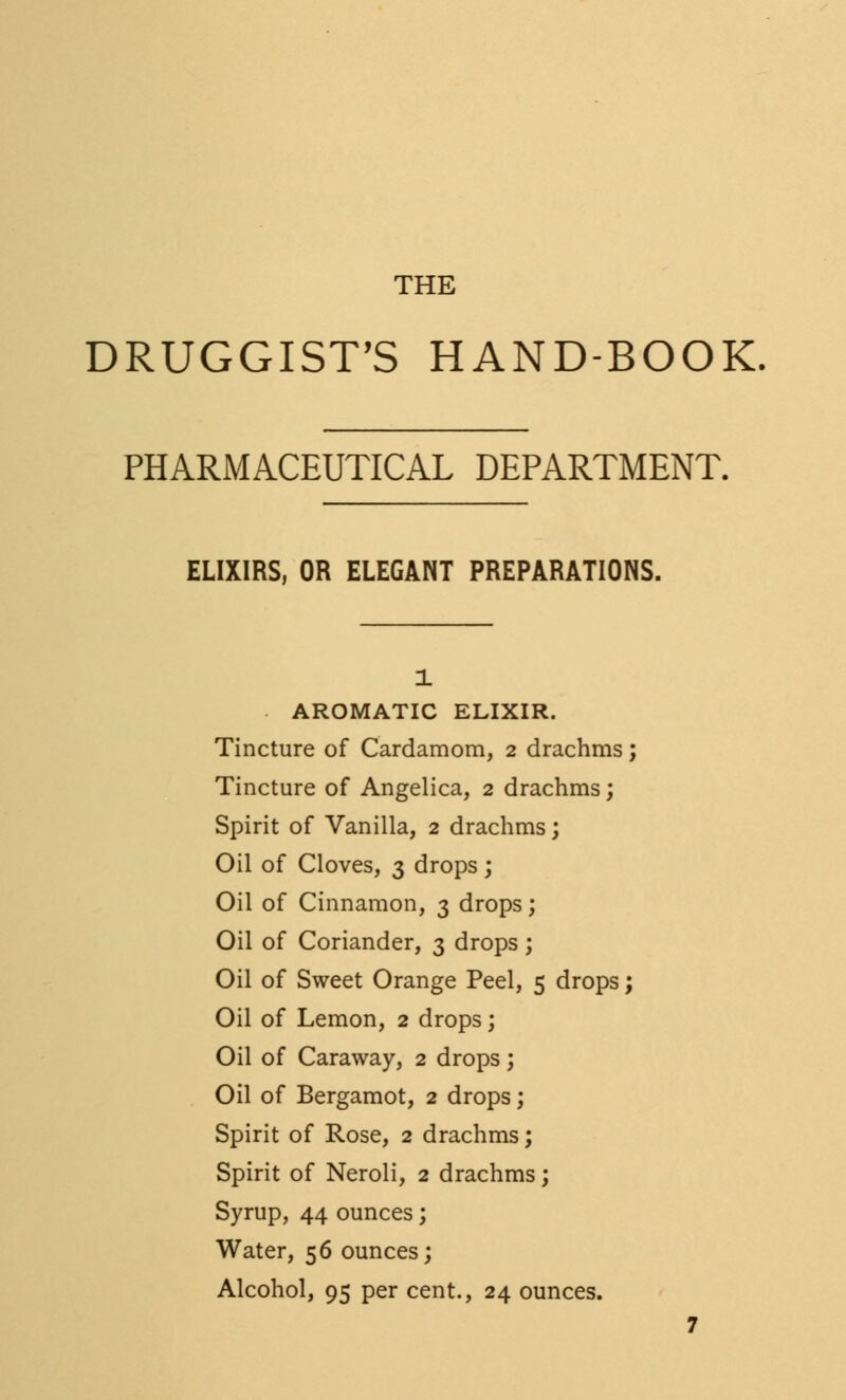 THE DRUGGIST'S HAND-BOOK PHARMACEUTICAL DEPARTMENT. ELIXIRS, OR ELEGANT PREPARATIONS. 1 AROMATIC ELIXIR. Tincture of Cardamom, 2 drachms; Tincture of Angelica, 2 drachms; Spirit of Vanilla, 2 drachms; Oil of Cloves, 3 drops ; Oil of Cinnamon, 3 drops; Oil of Coriander, 3 drops ; Oil of Sweet Orange Peel, 5 drops; Oil of Lemon, 2 drops; Oil of Caraway, 2 drops; Oil of Bergamot, 2 drops; Spirit of Rose, 2 drachms; Spirit of Neroli, 2 drachms; Syrup, 44 ounces; Water, 56 ounces; Alcohol, 95 per cent., 24 ounces.