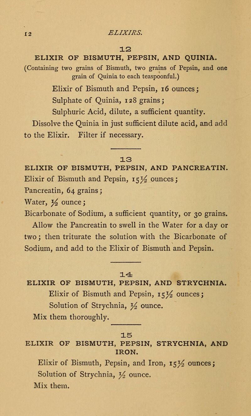 12 ELIXIR OF BISMUTH, PEPSIN, AND QUINIA. (Containing two grains of Bismuth, two grains of Pepsin, and one grain of Quinia to each teaspoonful.) Elixir of Bismuth and Pepsin, 16 ounces; Sulphate of Quinia, 128 grains; Sulphuric Acid, dilute, a sufficient quantity. Dissolve the Quinia in just sufficient dilute acid, and add to the Elixir. Filter if necessary. 13 ELIXIR OF BISMUTH, PEPSIN, AND PANCREATIN. Elixir of Bismuth and Pepsin, 15^ ounces; Pancreatin, 64 grains; Water, fa ounce; Bicarbonate of Sodium, a sufficient quantity, or 30 grains. Allow the Pancreatin to swell in the Water for a day or two; then triturate the solution with the Bicarbonate of Sodium, and add to the Elixir of Bismuth and Pepsin. 14 ELIXIR OF BISMUTH, PEPSIN, AND STRYCHNIA. Elixir of Bismuth and Pepsin, 15^ ounces; Solution of Strychnia, y2 ounce. Mix them thoroughly. 15 ELIXIR OF BISMUTH, PEPSIN, STRYCHNIA, AND IRON. Elixir of Bismuth, Pepsin, and Iron, 15^ ounces; Solution of Strychnia, y2 ounce. Mix them.