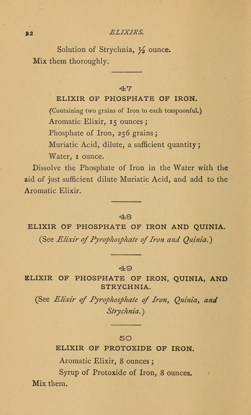 Solution of Strychnia, y2 ounce. Mix them thoroughly. 47 ELIXIR OF PHOSPHATE OF IRON. (Containing two grains of Iron to each teaspoonful.) Aromatic Elixir, 15 ounces ; Phosphate of Iron, 256 grains; Muriatic Acid, dilute, a sufficient quantity; Water, 1 ounce. Dissolve the Phosphate of Iron in the Water with the aid of just sufficient dilute Muriatic Acid, and add to the Aromatic Elixir. 48 ELIXIR OF PHOSPHATE OF IRON AND QUINIA. (See Elixir of Pyrophosphate of Iron and Quinia.) 49 ELIXIR OF PHOSPHATE OF IRON, QUINIA, AND STRYCHNIA. (See Elixir of Pyrophosphate of Iron, Quinia, and Strychnia.) 50 ELIXIR OF PROTOXIDE OF IRON. Aromatic Elixir, 8 ounces ; Syrup of Protoxide of Iron, 8 ounces.