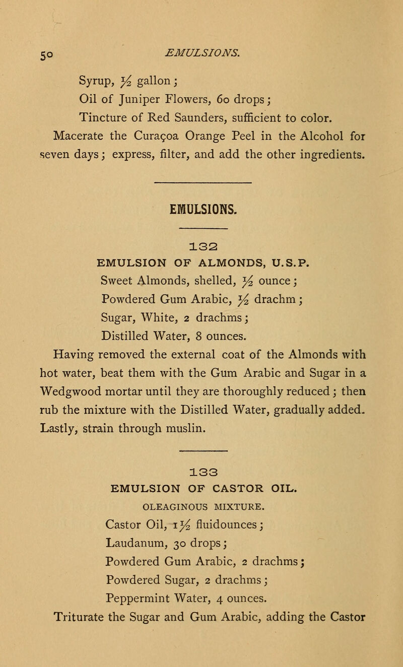 Syrup, y2 gallon; Oil of Juniper Flowers, 60 drops; Tincture of Red Saunders, sufficient to color. Macerate the Curacoa Orange Peel in the Alcohol for seven days; express, filter, and add the other ingredients. EMULSIONS. 132 EMULSION OF ALMONDS, U.S.P. Sweet Almonds, shelled, ^ ounce; Powdered Gum Arabic, ^ drachm; Sugar, White, 2 drachms; Distilled Water, 8 ounces. Having removed the external coat of the Almonds with hot water, beat them with the Gum Arabic and Sugar in a Wedgwood mortar until they are thoroughly reduced ; then rub the mixture with the Distilled Water, gradually added, Lastly, strain through muslin. 133 EMULSION OF CASTOR OIL. OLEAGINOUS MIXTURE. Castor Oil, 1^ fluidounces; Laudanum, 30 drops; Powdered Gum Arabic, 2 drachms; Powdered Sugar, 2 drachms; Peppermint Water, 4 ounces. Triturate the Sugar and Gum Arabic, adding the Castor