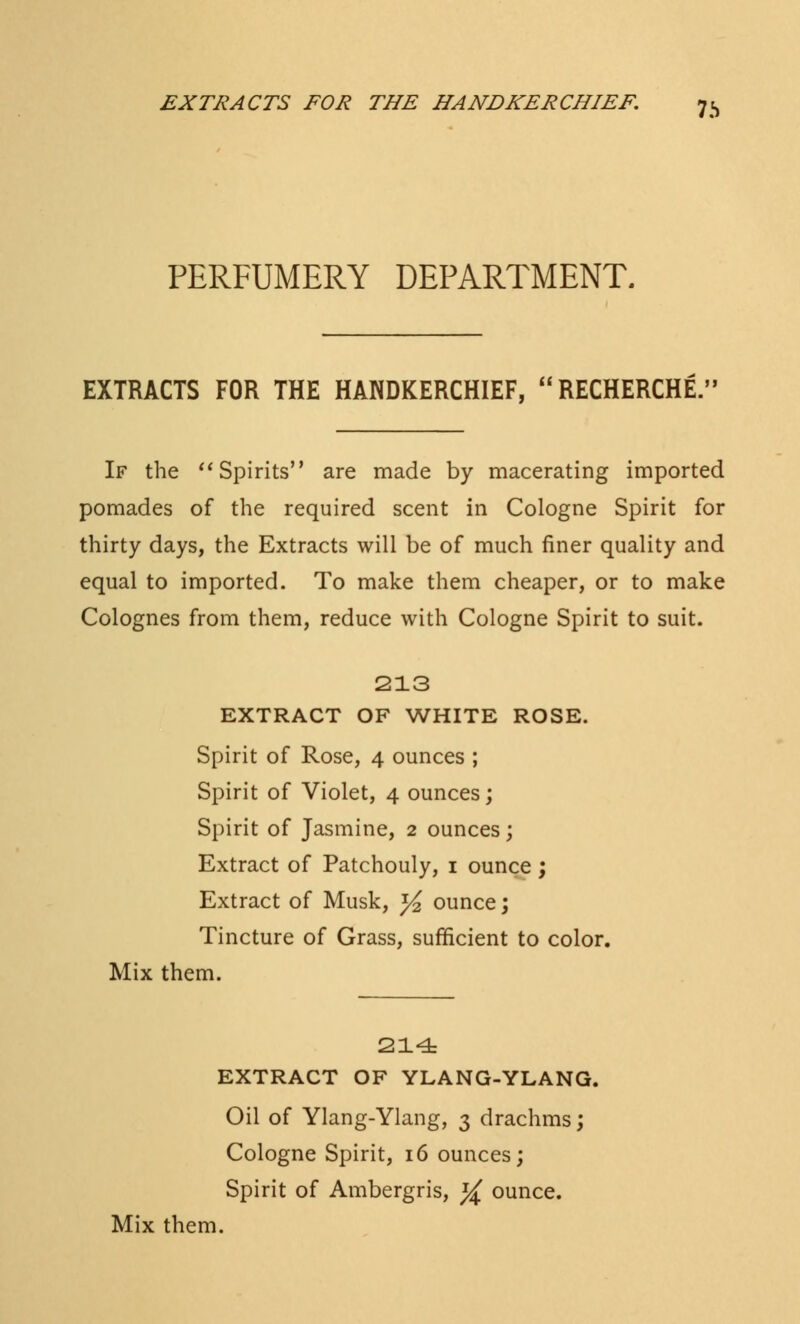 PERFUMERY DEPARTMENT. EXTRACTS FOR THE HANDKERCHIEF, RECHERCHE.' If the Spirits are made by macerating imported pomades of the required scent in Cologne Spirit for thirty days, the Extracts will be of much finer quality and equal to imported. To make them cheaper, or to make Colognes from them, reduce with Cologne Spirit to suit. 213 EXTRACT OF WHITE ROSE. Spirit of Rose, 4 ounces ; Spirit of Violet, 4 ounces; Spirit of Jasmine, 2 ounces; Extract of Patchouly, 1 ounce ; Extract of Musk, *4 ounce; Tincture of Grass, sufficient to color. Mix them. 214 EXTRACT OF YLANG-YLANG. Oil of Ylang-Ylang, 3 drachms; Cologne Spirit, 16 ounces; Spirit of Ambergris, ^ ounce.