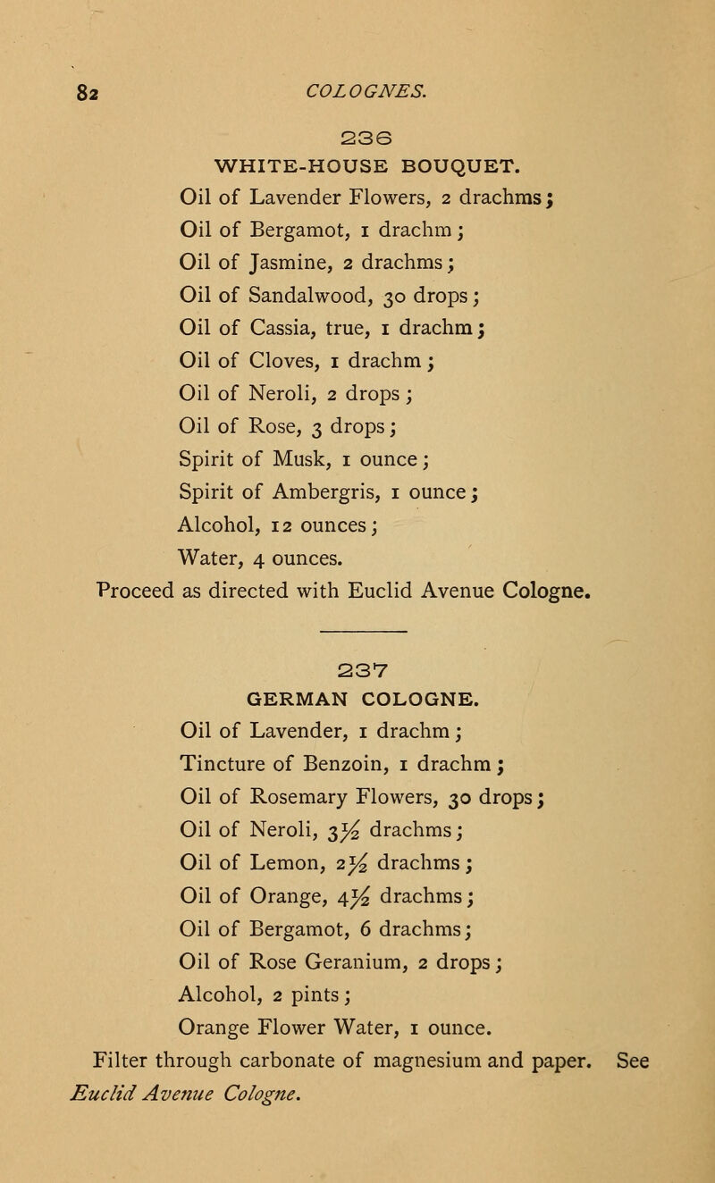 236 WHITE-HOUSE BOUQUET. Oil of Lavender Flowers, 2 drachms ; Oil of Bergamot, 1 drachm; Oil of Jasmine, 2 drachms; Oil of Sandalwood, 30 drops; Oil of Cassia, true, 1 drachm; Oil of Cloves, 1 drachm; Oil of Neroli, 2 drops; Oil of Rose, 3 drops; Spirit of Musk, 1 ounce; Spirit of Ambergris, 1 ounce; Alcohol, 12 ounces; Water, 4 ounces. Proceed as directed with Euclid Avenue Cologne. 237 GERMAN COLOGNE. Oil of Lavender, 1 drachm; Tincture of Benzoin, 1 drachm; Oil of Rosemary Flowers, 30 drops; Oil of Neroli, 3^ drachms; Oil of Lemon, 2)4 drachms; Oil of Orange, 4^ drachms; Oil of Bergamot, 6 drachms; Oil of Rose Geranium, 2 drops; Alcohol, 2 pints; Orange Flower Water, 1 ounce. Filter through carbonate of magnesium and paper. See Euclid Avenue Cologne.