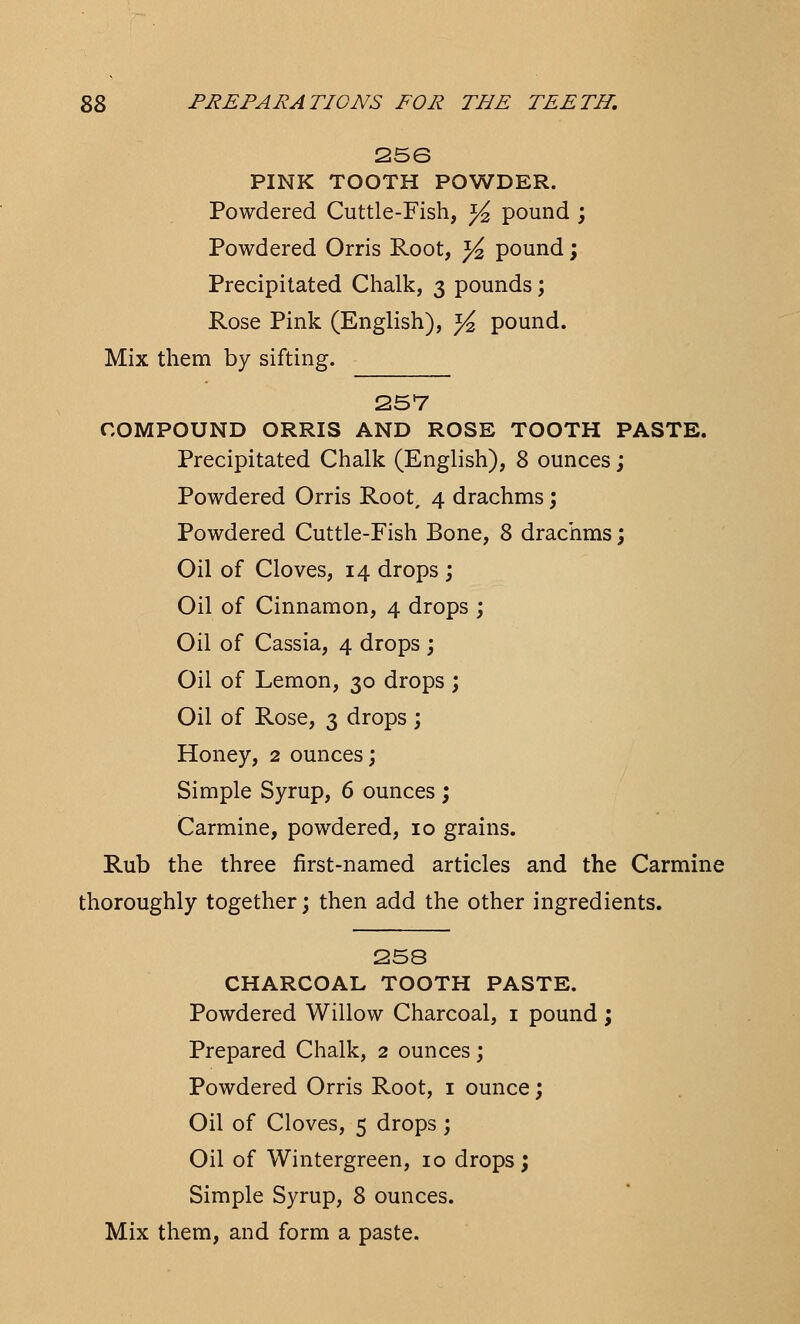 256 PINK TOOTH POWDER. Powdered Cuttle-Fish, ]/2 pound ; Powdered Orris Root, ^ pound; Precipitated Chalk, 3 pounds; Rose Pink (English), y2 pound. Mix them by sifting. 257 COMPOUND ORRIS AND ROSE TOOTH PASTE. Precipitated Chalk (English), 8 ounces; Powdered Orris Root, 4 drachms; Powdered Cuttle-Fish Bone, 8 drachms; Oil of Cloves, 14 drops ; Oil of Cinnamon, 4 drops ; Oil of Cassia, 4 drops ; Oil of Lemon, 30 drops ; Oil of Rose, 3 drops ; Honey, 2 ounces; Simple Syrup, 6 ounces ; Carmine, powdered, 10 grains. Rub the three first-named articles and the Carmine thoroughly together; then add the other ingredients. 258 CHARCOAL TOOTH PASTE. Powdered Willow Charcoal, 1 pound; Prepared Chalk, 2 ounces; Powdered Orris Root, 1 ounce; Oil of Cloves, 5 drops ; Oil of Wintergreen, 10 drops; Simple Syrup, 8 ounces. Mix them, and form a paste.