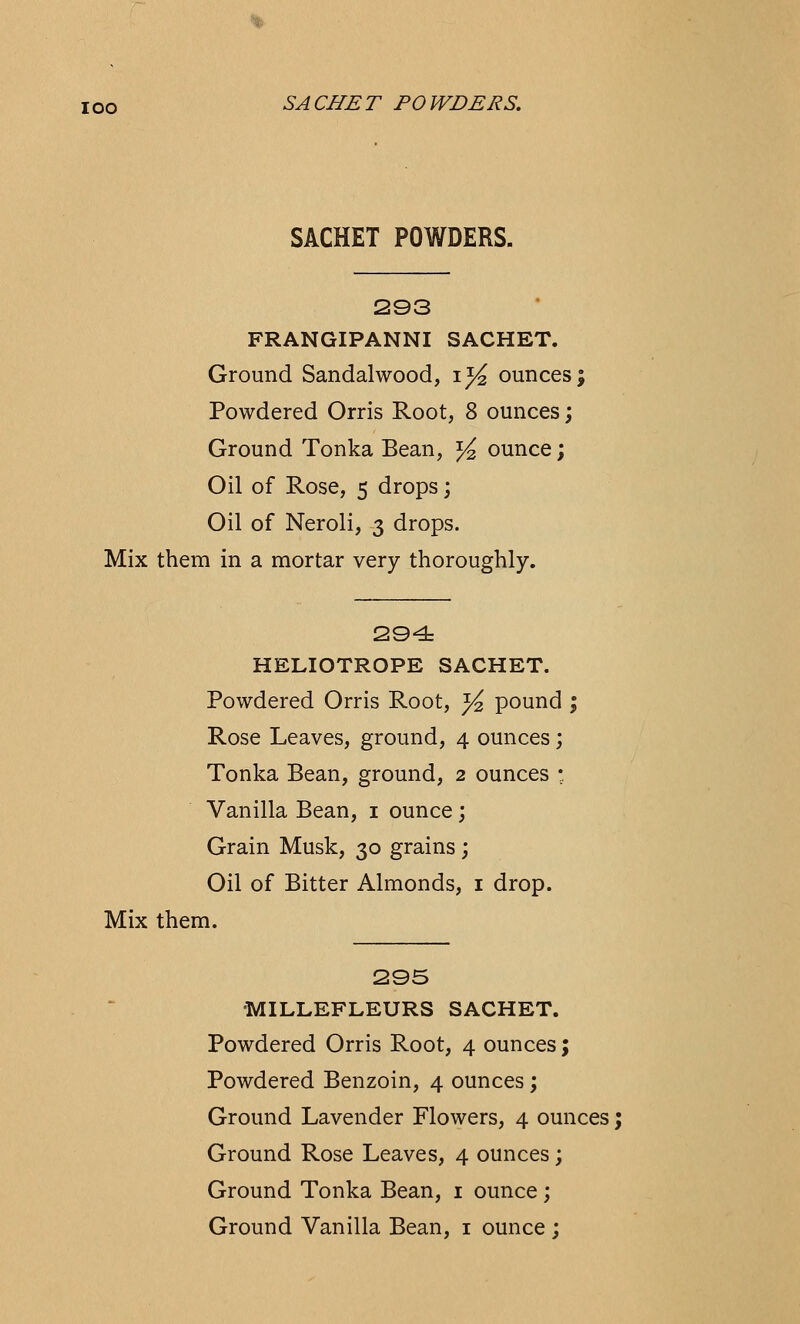 SACHET POWDERS. 293 FRANGIPANNI SACHET. Ground Sandalwood, 1% ounces; Powdered Orris Root, 8 ounces; Ground Tonka Bean, % ounce; Oil of Rose, 5 drops; Oil of Neroli, 3 drops. Mix them in a mortar very thoroughly. 294 HELIOTROPE SACHET. Powdered Orris Root, ^ pound ; Rose Leaves, ground, 4 ounces; Tonka Bean, ground, 2 ounces • Vanilla Bean, 1 ounce; Grain Musk, 30 grains ; Oil of Bitter Almonds, 1 drop. Mix them. 295 MILLEFLEURS SACHET. Powdered Orris Root, 4 ounces; Powdered Benzoin, 4 ounces ; Ground Lavender Flowers, 4 ounces; Ground Rose Leaves, 4 ounces; Ground Tonka Bean, 1 ounce; Ground Vanilla Bean, 1 ounce ;