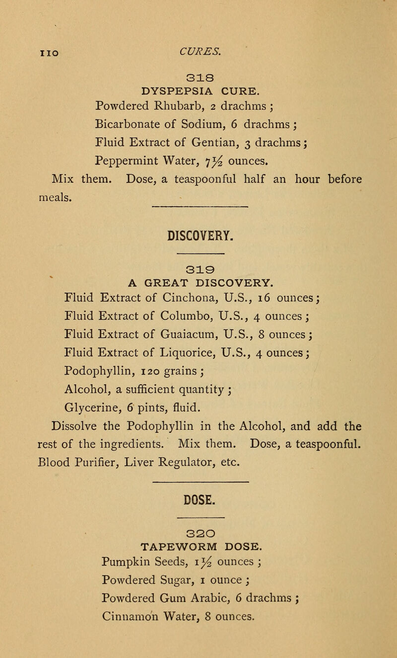 HO CURES. 318 DYSPEPSIA CURE. Powdered Rhubarb, 2 drachms ; Bicarbonate of Sodium, 6 drachms; Fluid Extract of Gentian, 3 drachms; Peppermint Water, 7^ ounces. Mix them. Dose, a teaspoonful half an hour before meals. DISCOVERY. 319 A GREAT DISCOVERY. Fluid Extract of Cinchona, U.S., 16 ounces; Fluid Extract of Columbo, U.S., 4 ounces; Fluid Extract of Guaiacum, U.S., 8 ounces; Fluid Extract of Liquorice, U.S., 4 ounces; Podophyllin, 120 grains; Alcohol, a sufficient quantity ; Glycerine, 6 pints, fluid. Dissolve the Podophyllin in the Alcohol, and add the rest of the ingredients. Mix them. Dose, a teaspoonful. Blood Purifier, Liver Regulator, etc. DOSE. 320 TAPEWORM DOSE. Pumpkin Seeds, 1^ ounces ; Powdered Sugar, 1 ounce ; Powdered Gum Arabic, 6 drachms ; Cinnamon Water, 8 ounces.