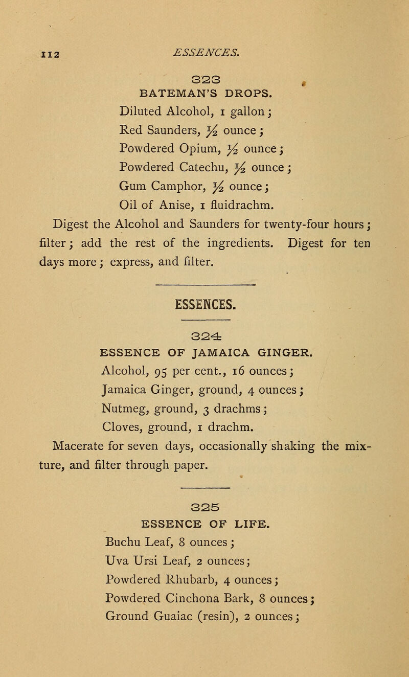 323 f BATEMAN'S DROPS. Diluted Alcohol, i gallon; Red Saunders, }£ ounce; Powdered Opium, y2 ounce; Powdered Catechu, y ounce; Gum Camphor, y2 ounce; Oil of Anise, i fluidrachm. Digest the Alcohol and Saunders for twenty-four hours; filter; add the rest of the ingredients. Digest for ten days more; express, and filter. ESSENCES. 324: ESSENCE OF JAMAICA GINGER. Alcohol, 95 per cent., 16 ounces; Jamaica Ginger, ground, 4 ounces; Nutmeg, ground, 3 drachms; Cloves, ground, 1 drachm. Macerate for seven days, occasionally shaking the mix- ture, and filter through paper. 325 ESSENCE OF LIFE. Buchu Leaf, 8 ounces ; Uva Ursi Leaf, 2 ounces; Powdered Rhubarb, 4 ounces; Powdered Cinchona Bark, 8 ounces; Ground Guaiac (resin), 2 ounces;