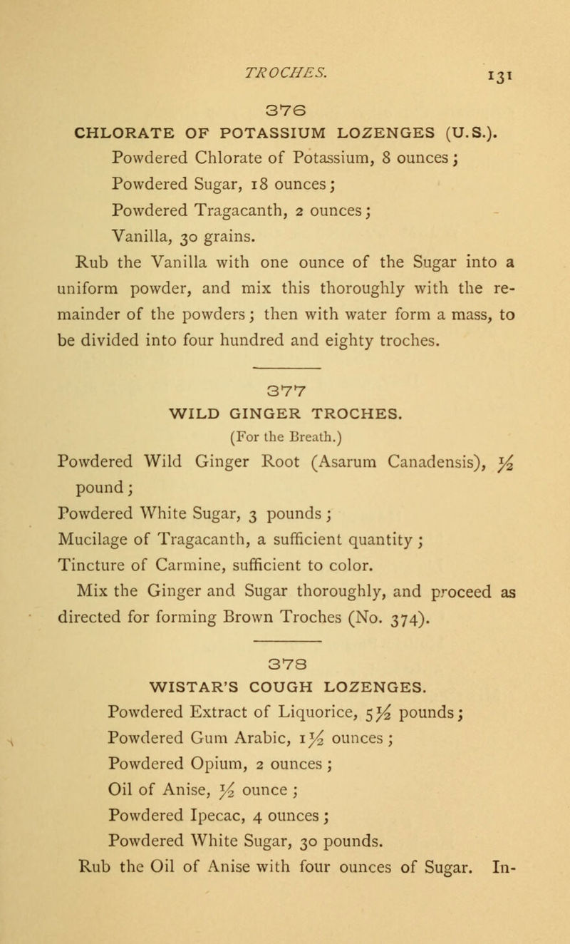 37G CHLORATE OF POTASSIUM LOZENGES (U.S.). Powdered Chlorate of Potassium, 8 ounces; Powdered Sugar, 18 ounces; Powdered Tragacanth, 2 ounces; Vanilla, 30 grains. Rub the Vanilla with one ounce of the Sugar into a uniform powder, and mix this thoroughly with the re- mainder of the powders; then with water form a mass, to be divided into four hundred and eighty troches. 377 WILD GINGER TROCHES. (For the Breath.) Powdered Wild Ginger Root (Asarum Canadensis), ^ pound; Powdered White Sugar, 3 pounds ; Mucilage of Tragacanth, a sufficient quantity; Tincture of Carmine, sufficient to color. Mix the Ginger and Sugar thoroughly, and proceed as directed for forming Brown Troches (No. 374). 378 WISTAR'S COUGH LOZENGES. Powdered Extract of Liquorice, 5^ pounds; Powdered Gum Arabic, \]/2 ounces; Powdered Opium, 2 ounces ; Oil of Anise, y^ ounce ; Powdered Ipecac, 4 ounces ; Powdered White Sugar, 30 pounds. Rub the Oil of Anise with four ounces of Sugar. In-