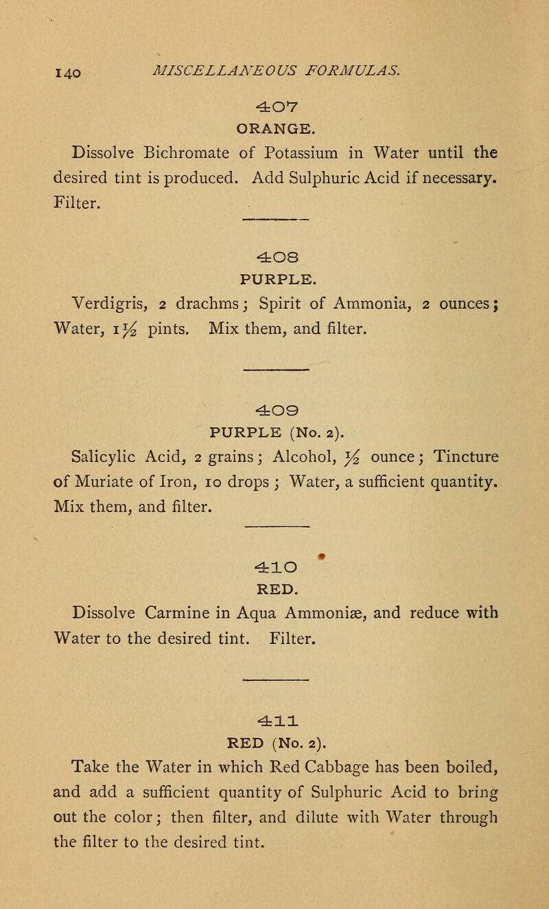 407 ORANGE. Dissolve Bichromate of Potassium in Water until the desired tint is produced. Add Sulphuric Acid if necessary. Filter. 408 PURPLE. Verdigris, 2 drachms; Spirit of Ammonia, 2 ounces; Water, i1/^ pints. Mix them, and filter. 409 PURPLE (No. 2). Salicylic Acid, 2 grains; Alcohol, ^ ounce; Tincture of Muriate of Iron, 10 drops ; Water, a sufficient quantity. Mix them, and filter. 410 RED. Dissolve Carmine in Aqua Ammonise, and reduce with Water to the desired tint. Filter. 411 RED (No. 2). Take the Water in which Red Cabbage has been boiled, and add a sufficient quantity of Sulphuric Acid to bring out the color; then filter, and dilute with Water through the filter to the desired tint.