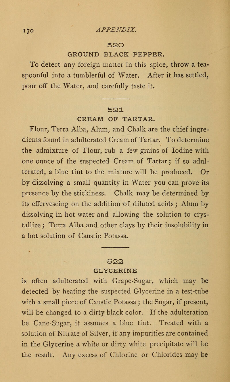 520 GROUND BLACK PEPPER. To detect any foreign matter in this spice, throw a tea- spoonful into a tumblerful of Water. After it has settled, pour off the Water, and carefully taste it. 521 CREAM OF TARTAR. Flour, Terra Alba, Alum, and Chalk are the chief ingre- dients found in adulterated Cream of Tartar. To determine the admixture of Flour, rub a few grains of Iodine with one ounce of the suspected Cream of Tartar; if so adul- terated, a blue tint to the mixture will be produced. Or by dissolving a small quantity in Water you can prove its presence by the stickiness. Chalk may be determined by its effervescing on the addition of diluted acids; Alum by dissolving in hot water and allowing the solution to crys- tallize ; Terra Alba and other clays by their insolubility in a hot solution of Caustic Potassa. 522 GLYCERINE is often adulterated with Grape-Sugar, which may be detected by heating the suspected Glycerine in a test-tube with a small piece of Caustic Potassa; the Sugar, if present, will be changed to a dirty black color. If the adulteration be Cane-Sugar, it assumes a blue tint. Treated with a solution of Nitrate of Silver, if any impurities are contained in the Glycerine a white or dirty white precipitate will be the result. Any excess of Chlorine or Chlorides may be